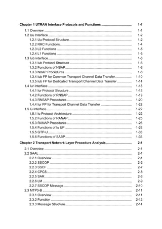 Chapter 1 UTRAN Interface Protocols and Functions .................................                                   1-1
   1.1 Overview ................................................................................................      1-1
   1.2 Uu Interface ............................................................................................      1-2
      1.2.1 Uu Protocol Structure.....................................................................                1-2
      1.2.2 RRC Functions ...............................................................................             1-4
      1.2.3 L2 Functions ..................................................................................           1-5
      1.2.4 L1 Functions ..................................................................................           1-6
   1.3 Iub interface ............................................................................................     1-6
      1.3.1 Iub Protocol Structure ....................................................................               1-6
      1.3.2 Functions of NBAP .........................................................................               1-8
      1.3.3 NBAP Procedures ..........................................................................                1-8
      1.3.4 Iub FP for Common Transport Channel Data Transfer ..................                                     1-10
      1.3.5 Iub FP for Dedicated Transport Channel Data Transfer ................                                    1-14
   1.4 Iur Interface ............................................................................................    1-18
      1.4.1 Iur Protocol Structure .....................................................................             1-18
      1.4.2 Functions of RNSAP ......................................................................                1-19
      1.4.3 RNSAP Procedures .......................................................................                 1-20
      1.4.4 Iur FP for Transport Channel Data Transfer ..................................                            1-22
   1.5 Iu Interface .............................................................................................    1-22
      1.5.1 Iu Protocol Architecture..................................................................               1-22
      1.5.2 Functions of RANAP ......................................................................                1-25
      1.5.3 RANAP Procedures .......................................................................                 1-26
      1.5.4 Functions of Iu UP .........................................................................             1-28
      1.5.5 GTP-U ............................................................................................       1-33
      1.5.6 Functions of SABP .........................................................................              1-33
Chapter 2 Transport Network Layer Procedure Analysis ............................                                     2-1
   2.1 Overview ................................................................................................      2-1
   2.2 SAAL ......................................................................................................    2-1
      2.2.1 Overview ........................................................................................         2-1
      2.2.2 SSCOP ..........................................................................................          2-2
      2.2.3 SSCF .............................................................................................        2-7
      2.2.4 CPCS .............................................................................................        2-8
      2.2.5 SAR................................................................................................       2-8
      2.2.6 LM ..................................................................................................     2-9
      2.2.7 SSCOP Message ...........................................................................                2-10
   2.3 MTP3-B ..................................................................................................     2-11
      2.3.1 Overview ........................................................................................        2-11
      2.3.2 Function .........................................................................................       2-12
      2.3.3 Message Structure .........................................................................              2-14
 