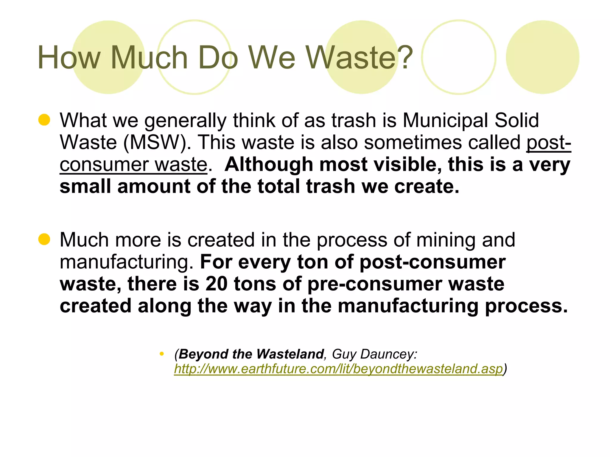 How Much Do We Waste?
 What we generally think of as trash is Municipal Solid
Waste (MSW). This waste is also sometimes called post-
consumer waste. Although most visible, this is a very
small amount of the total trash we create.
 Much more is created in the process of mining and
manufacturing. For every ton of post-consumer
waste, there is 20 tons of pre-consumer waste
created along the way in the manufacturing process.
 (Beyond the Wasteland, Guy Dauncey:
http://www.earthfuture.com/lit/beyondthewasteland.asp)
 