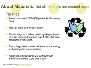 Plastics
? Americans use 2,500,000 plastic bottles every
hour.
? Most of them are thrown away.
? Plastic bags and other plastic garbage thrown
into the ocean kill as many as 1,000,000 sea
creatures every year.
? Recycling plastic saves twice as much energy
as burning it in an incinerator.
? Americans throw away 25,000,000,000
Styrofoam coffee cups every year.
About Materials: Not all materials are created equal!
?Copyright 2005 - 2009 Recycling-Revolution.com
 