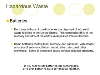 Hazardous Waste
?Batteries
? Each year billions of used batteries are disposed of into solid
waste facilities in the United States. This constitutes 88% of the
mercury and 54% of the cadmium deposited into our landfills
? Some batteries contain lead, mercury, and cadmium, with smaller
amounts of antimony, lithium, cobalt, silver, zinc, and other
chemicals. Some of these can cause serious pollution problems.
If you need to use batteries, use rechargeable.
It is even better to avoid batteries all together.
 