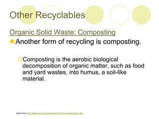 Other Recyclables
Organic Solid Waste: Composting
?Another form of recycling is composting.
?Composting is the aerobic biological
decomposition of organic matter, such as food
and yard wastes, into humus, a soil-like
material.
taken from http://www.epa.gov/epaoswer/non-hw/muncpl/reduce.htm
 