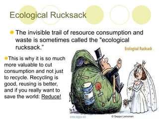 Ecological Rucksack
? The invisible trail of resource consumption and
waste is sometimes called the "ecological
rucksack.
?This is why it is so much
more valuable to cut
consumption and not just
to recycle. Recycling is
good, reusing is better,
and if you really want to
save the world: Reduce!
? Seppo Leinonen
 