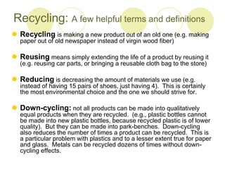 Recycling: A few helpful terms and definitions
? Recycling is making a new product out of an old one (e.g. making
paper out of old newspaper instead of virgin wood fiber)
? Reusing means simply extending the life of a product by reusing it
(e.g. reusing car parts, or bringing a reusable cloth bag to the store)
? Reducing is decreasing the amount of materials we use (e.g.
instead of having 15 pairs of shoes, just having 4). This is certainly
the most environmental choice and the one we should strive for.
? Down-cycling: not all products can be made into qualitatively
equal products when they are recycled. (e.g., plastic bottles cannot
be made into new plastic bottles, because recycled plastic is of lower
quality). But they can be made into park-benches. Down-cycling
also reduces the number of times a product can be recycled. This is
a particular problem with plastics and to a lesser extent true for paper
and glass. Metals can be recycled dozens of times without down-
cycling effects.
 