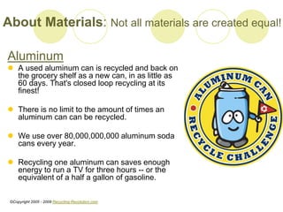 About Materials: Not all materials are created equal!
Aluminum
? A used aluminum can is recycled and back on
the grocery shelf as a new can, in as little as
60 days. That's closed loop recycling at its
finest!
? There is no limit to the amount of times an
aluminum can can be recycled.
? We use over 80,000,000,000 aluminum soda
cans every year.
? Recycling one aluminum can saves enough
energy to run a TV for three hours -- or the
equivalent of a half a gallon of gasoline.
?Copyright 2005 - 2009 Recycling-Revolution.com
 