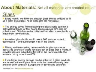 About Materials: Not all materials are created equal!
Glass
? Every month, we throw out enough glass bottles and jars to fill
up a giant skyscraper. All of these jars are recyclable!
? The energy saved from recycling one glass bottle can run a
100-watt light bulb for four hours. It also causes 20% less air
pollution and 50% less water pollution than when a new bottle is
made from raw materials.
? A modern glass bottle would take 4,000 years or more to
decompose -- and even longer if it's in the landfill.
? Mining and transporting raw materials for glass produces
about 385 pounds of waste for every ton of glass that is made. If
recycled glass is substituted for half of the raw materials, the
waste is cut by more than 80%.
? Even larger energy savings can be achieved if glass products
are reused in their original form, as is the case with many beer
and soft-drink bottles in Europe and in developing countries.
?Copyright 2005 - 2009 Recycling-Revolution.com
 