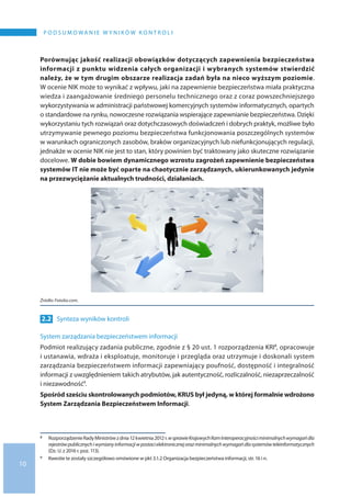 10
P O D S U M O WA N I E W Y N I K Ó W K O N T R O L I
Porównując jakość realizacji obowiązków dotyczących zapewnienia bezpieczeństwa
informacji z punktu widzenia całych organizacji i wybranych systemów stwierdzić
należy, że w tym drugim obszarze realizacja zadań była na nieco wyższym poziomie.
W ocenie NIK może to wynikać z wpływu, jaki na zapewnienie bezpieczeństwa miała praktyczna
wiedza i zaangażowanie średniego personelu technicznego oraz z coraz powszechniejszego
wykorzystywania w administracji państwowej komercyjnych systemów informatycznych, opartych
o standardowe na rynku, nowoczesne rozwiązania wspierające zapewnianie bezpieczeństwa. Dzięki
wykorzystaniu tych rozwiązań oraz dotychczasowych doświadczeń i dobrych praktyk, możliwe było
utrzymywanie pewnego poziomu bezpieczeństwa funkcjonowania poszczególnych systemów
w warunkach ograniczonych zasobów, braków organizacyjnych lub niefunkcjonujących regulacji,
jednakże w ocenie NIK nie jest to stan, który powinien być traktowany jako skuteczne rozwiązanie
docelowe. W dobie bowiem dynamicznego wzrostu zagrożeń zapewnienie bezpieczeństwa
systemów IT nie może być oparte na chaotycznie zarządzanych, ukierunkowanych jedynie
na przezwyciężanie aktualnych trudności, działaniach.
Źródło: Fotolia.com.
2.2 	 Synteza wyników kontroli
System zarządzania bezpieczeństwem informacji
Podmiot realizujący zadania publiczne, zgodnie z § 20 ust. 1 rozporządzenia KRI8, opracowuje
i ustanawia, wdraża i eksploatuje, monitoruje i przegląda oraz utrzymuje i doskonali system
zarządzania bezpieczeństwem informacji zapewniający poufność, dostępność i integralność
informacji z uwzględnieniem takich atrybutów, jak autentyczność, rozliczalność, niezaprzeczalność
i niezawodność9.
Spośród sześciu skontrolowanych podmiotów, KRUS był jedyną, w której formalnie wdrożono
System Zarządzania Bezpieczeństwem Informacji.
8 	 RozporządzenieRadyMinistrówz dnia12 kwietnia2012r.w sprawieKrajowychRamInteroperacyjnościminimalnychwymagańdla
rejestrówpublicznychi wymianyinformacjiw postacielektronicznejorazminimalnychwymagańdlasystemówteleinformatycznych
(Dz. U. z 2016 r. poz. 113).
9 	 Kwestie te zostały szczegółowo omówione w pkt 3.1.2 Organizacja bezpieczeństwa informacji, str. 16 i n.
 