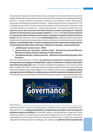11
P O D S U M O WA N I E W Y N I K Ó W K O N T R O L I
W pozostałych zbadanych jednostkach prace nad zapewnieniem odpowiednich warunków
bezpieczeństwa informacji przetwarzanych w systemach informatycznych nie osiągnęły właściwego
poziomu – zostały niedawno rozpoczęte i znajdują się na wstępnym etapie, obejmującym
opracowanie niezbędnych podstaw formalnych – polityk bezpieczeństwa i powiązanych z nimi
szczegółowych procedur. Procesy zapewnienia bezpieczeństwa informacji realizowane były
w sposób chaotyczny i praktycznie – wobec braku procedur – intuicyjny. W podmiotach tych
opierano się na uproszczonych lub nieformalnych zasadach wynikających z dobrych
praktyk lub doświadczenia pracowników działów IT. Zdaniem NIK takie doraźne działania
nie zapewniały odpowiedniego, bezpiecznego i spójnego zarządzania bezpieczeństwem
danych. Kontrola wykazała w tym obszarze braki dotyczące m.in.: wadliwych planów zapewnienia
bezpieczeństwa oraz ograniczonego zakresu nadzoru, testowania i monitorowania bezpieczeństwa.
Zgodnie z metodologią Cobit 4.1 poziom zarządzania procesem zapewnienia bezpieczeństwa
w kontrolowanych jednostkach, mierzony w skali od zera do pięciu, można określić jako:
	„zdefiniowany”(poziom trzeci) – KRUS;
	„powtarzalny lecz intuicyjny” (poziom drugi) – Ministerstwo Sprawiedliwości,
Ministerstwo Skarbu Państwa, Narodowy Fundusz Zdrowia;
	„początkowy/doraźny”(poziom pierwszy) – Ministerstwo SprawWewnętrznych i Straż
Graniczna.
Kontrola zidentyfikowała w KRUS wprowadzenie praktycznie wszystkich procesów
wymaganych przez przyjętą metodykę badań, czego nie stwierdzono w żadnej z pozostałych
kontrolowanych jednostek. Było to związane z działaniami podjętymi w celu uzyskania przez
KRUS certyfikatu ISO 27001. Porównując wyniki kontroli dla wszystkich skontrolowanych jednostek,
zarówno posiadających jak i nieposiadających ww. certyfikat, należy wskazać na pozytywny wpływ
wymagań procesu certyfikacji na uzyskaną ocenę warunków zapewnienia bezpieczeństwa IT.
W konsekwencji ocena sformułowana dla KRUS była wyraźnie wyższa niż dla pozostałych jednostek.
 [szerzej str. 30 Informacji]
Źródło: Fotolia.com.
Jednakże również w systemie funkcjonującym w KRUS kontrola wykryła nieprawidłowości.
Wskazywały one na występowanie błędów w implementacji wymagań norm stanowiących
podstawę uzyskania certyfikatu. W ocenie NIK niektóre z nich były poważne i mogą mieć istotny,
negatywny wpływ na szereg procesów zapewnienia bezpieczeństwa IT w KRUS. Stwierdzone
nieprawidłowości dotyczyły rozbieżności pomiędzy deklarowanym a faktycznym poziomem
zabezpieczenia informacji. Był to niepokojący stan, zwłaszcza że podmioty które zorganizowały
 