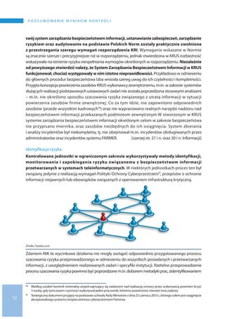 12
P O D S U M O WA N I E W Y N I K Ó W K O N T R O L I
swójsystemzarządzaniabezpieczeństweminformacji,ustanawianiezabezpieczeń,zarządzanie
ryzykiem oraz audytowanie na podstawie Polskich Norm zostały praktycznie zwolnione
z przestrzegania szeregu wymagań rozporządzenia KRI. Wymagania wskazane w Normie
są znacznie szersze i precyzyjniejsze niż w rozporządzeniu, jednak stwierdzona w KRUS rozbieżność
wskazywała na istnienie ryzyka niespełniania wymogów określonych w rozporządzeniu. Niezależnie
od powyższego stwierdzić należy, że System Zarządzania Bezpieczeństwem Informacji w KRUS
funkcjonował, chociaż występowały w nim istotne nieprawidłowości. Przykładowo w odniesieniu
do głównych procedur bezpieczeństwa Izba wniosła szereg uwag do ich czytelności i kompletności.
Przyjęta koncepcja powierzenia zasobów KRUS wykonawcy zewnętrznemu, m.in. w zakresie systemów
służących realizacji podstawowych ustawowych zadań nie została poprzedzona stosowymi analizami
– m.in. nie określono sposobu szacowania ryzyka związanego z utratą informacji w sytuacji
powierzenia zasobów firmie zewnętrznej. Co za tym idzie, nie zapewniono odpowiednich
zasobów (przede wszystkim kadrowych10) oraz nie wypracowano realnych narzędzi nadzoru nad
bezpieczeństwem informacji przekazanych podmiotom zewnętrznym W stworzonym w KRUS
systemie zarządzania bezpieczeństwem informacji określonym celom w zakresie bezpieczeństwa
nie przypisano miernika, oraz zasobów niezbędnych do ich osiągnięcia. System zbierania
i analizy incydentów był niekompletny, tj. nie obejmował m.in. incydentów obsługiwanych przez
administratorów oraz incydentów systemu FARMER. [szerzej str. 21 i n. oraz 30 i n. Informacji]
Identyfikacja ryzyka
Kontrolowane jednostki w ograniczonym zakresie wykorzystywały metody identyfikacji,
monitorowania i zapobiegania ryzyku związanemu z bezpieczeństwem informacji
przetwarzanych w systemach teleinformatycznych. W niektórych jednostkach proces ten był
związany jedynie z realizacją wymagań Polityki Ochrony Cyberprzestrzeni11, przepisów o ochronie
informacji niejawnych lub obowiązków związanych z operowaniem infrastrukturą krytyczną.
Źródło: Fotolia.com.
Zdaniem NIK te wycinkowe działania nie mogły zastąpić odpowiednio przygotowanego procesu
szacowania ryzyka przeprowadzonego w odniesieniu do wszystkich posiadanych i przetwarzanych
informacji, z uwzględnieniem realizowanych zadań i specyfiki instytucji. Rzetelne przeprowadzenie
procesuszacowaniaryzykapowinnobyćpoprzedzonem.in.doboremmetodykiprac,zidentyfikowaniem
10 	 Według ustaleń kontroli minimalny zespół zajmujący się nadzorem nad realizacją umowy przez wykonawcę powinien liczyć
3 osoby, gdy tymczasem czynności wykonywał jeden pracownik, któremu powierzono również inne zadania.
11 	 Strategicznydokumentprzyjętyna podstawieuchwałyRadyMinistrówz dnia25 czerwca2013r.,któregocelemjestosiągnięcie
akceptowalnego poziomu bezpieczeństwa cyberprzestrzeni Państwa.
 