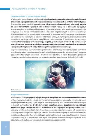 14
P O D S U M O WA N I E W Y N I K Ó W K O N T R O L I
Odpowiedzialność za bezpieczeństwo danych
W większości kontrolowanych jednostek zagadnienia dotyczące bezpieczeństwa informacji
znajdowały się w gestii komórek bezpośrednio odpowiedzialnych za systemy informatyczne.
Zdaniem NIK powodowało to ograniczenie faktycznego zakresu ochrony informacji jedynie
do systemów informatycznych i nośników danych. Podejście to zawężało, z przyczyn
kompetencyjnych, możliwości budowania systemów ochrony informacji obejmujących całe
instytucje oraz mogło zmniejszać wielkość zasobów angażowanych w ochronę informacji.
Zdaniem NIK taki model organizacyjny powodował, że pozostałe komórki organizacyjne nie czując
się współodpowiedzialnymi za ochronę informacji, uznały jej wymagania jako nieuzasadnione
utrudnienia wynikające jedynie ze specyfiki pracy informatyków. W konsekwencji powyższego
również kierownictwa tych instytucji, niejako „przekazując problem do rozwiązania”
specjalistycznej komórce, w niedostatecznym zakresie uznawały swoją rolę w kreowaniu
i osiąganiu strategicznych celów dotyczących bezpieczeństwa informacji.
Odpowiedzialność za zapewnienie bezpieczeństwa informacji powierzano przede wszystkim
Koordynatorowi ds. tego bezpieczeństwa (często było to stanowisko jednoosobowe), który nie
posiadał dostatecznych uprawnień i możliwości do działania w sferze zarządzania procesem
i skoordynowania działań związanych z zapewnieniem bezpieczeństwa w skali całej jednostki.
Źródło: Fotolia.com.
Audyty bezpieczeństwa
Kontrola wykazała pozytywny wpływ audytów związanych z bezpieczeństwem informacji
wykonywanych doraźnie, z inicjatywy własnej lub corocznie, w związku z realizacją norm
rozporządzenia KRI. Raporty z tych audytów stanowiły w praktyce dla kierownictw kontrolowanych
jednostek jedyne istotne źródło informacji o realnym stanie bezpieczeństwa, różnych
aspektach jego utrzymania oraz działaniach niezbędnych do przeprowadzenia.
Ustalony w kilku jednostkach stan dynamicznego wzrostu zainteresowania ich kierownictw
jakością wykorzystywanych polityk bezpieczeństwa i towarzyszących im dokumentów,
wdrażaniem Systemów Zapewnienia Bezpieczeństwa Informacji oraz modyfikowaniem struktur
odpowiedzialnych za bezpieczeństwo, wynikał bezpośrednio z otrzymanych raportów, m.in.
obowiązkowych audytów wynikających z realizacji rozporządzenia KRI.
 