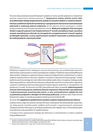 15
P O D S U M O WA N I E W Y N I K Ó W K O N T R O L I
W ocenie Izby prowadzenie przedmiotowych audytów w istotny sposób wpłynęło na świadomość
potrzeb zapewnienia bezpieczeństwa IT. Negatywnie należy jednak ocenić fakt,
że problematyka takiego bezpieczeństwa zyskała na znaczeniu dopiero w ostatnim okresie12.
Istotnym problemem był brak konsekwencji i zaangażowania kierownictw kontrolowanych
jednostek w realizację zaleceń audytorów. W tym zakresie ocena wynikająca z ustaleń
przeprowadzonej kontroli była zdecydowanie niższa. Większość podjętych interwencyjnie
działań mających poprawić stan bezpieczeństwa IT utraciło początkowy impet, powołane
zespoły specjalistyczne zbierały się nieregularnie, przygotowywanie nowych regulacji
przebiegało opieszale, co przy ograniczonych zasobach wymuszało w praktyce powrót
do realizacji jedynie rutynowych zadań.
Źródło: Fotolia.com.
Odrębnym zagadnieniem, budzącym znaczne kontrowersje, jest problematyka jawności
dokumentów wytworzonych w trakcie prowadzonych audytów. Problemem dotyczył klasyfikowania
dokumentów i polegał na nadawaniu klauzul niejawności dokumentom wytworzonym w trakcie
audytów bezpieczeństwa informacji. Zgodnie z wyrokiem Trybunału Konstytucyjnego13 władze
publiczne powinny udostępniać takie dokumenty każdej osobie, która o to poprosi, traktując je jako
informację publiczną. Jednostki kontrolowane wskazywały natomiast na potencjalne zagrożenia
związane z publikacją informacji dotyczących funkcjonujących systemów, w szczególności ich
podatności na ataki. W obszarze tym NIK zidentyfikowała także przypadki wykorzystywania
ochrony informacji poprzez nadawanie klauzul niejawności dokumentom sporządzonym
i wykorzystywanym wcześniej jako jawne, w celu uniemożliwienia wglądu do nich
na podstawie przepisów o dostępie do informacji publicznej. Działania takie miały również
bezpośredni wpływ na sposób prowadzenia badań przez kontrolerów NIK.
W ocenie NIK zagadnienie upubliczniania wyników audytów bezpieczeństwa jest złożone.
Z jednej strony mogą one zawierać szereg informacji, atrakcyjnych dla ewentualnego napastnika,
np. dotyczących charakterystyki środków technicznych i organizacyjnych związanych
z bezpieczeństwem informacji, tj. stwierdzone podatności, luki i słabości wraz z ich konsekwencjami
oraz zalecenia co do sposobów ich wyeliminowania.
Z drugiej strony ograniczenie dostępu do informacji o stwierdzonych w trakcie audytów
nieprawidłowościach:
12 	 Zgodnie z ustaleniamikontroliwe wszystkichjednostkach(pozaKRUS)SZBIbyłw trakciebudowya decyzjeo rozpoczęciujego
budowy były podejmowane w okresie objętym kontrolą (2014–2015).
13 	 Wyrok z dnia 9 kwietnia 2015 r. (sygn. akt K 14/13(ZU OTK nr 4A/2015, poz. 45).
 