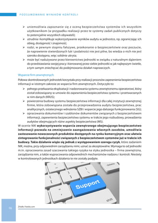 16
P O D S U M O WA N I E W Y N I K Ó W K O N T R O L I
	uniemożliwia zapoznanie się z oceną bezpieczeństwa systemów ich wszystkim
użytkownikom (w przypadku realizacji przez te systemy zadań publicznych dotyczy
to potencjalnie wszystkich obywateli);
	utrudnia i komplikuje wykorzystywanie wyników audytu w jednostce, np. ograniczając ich
obieg, dostępność i znajomość;
	rodzi, w pewnym stopniu fałszywe, przekonanie o bezpieczeństwie oraz poczucie,
że naprawienie stwierdzonych luk i podatności nie jest pilne, bo wiedza o nich nie jest
szeroko dostępna, więc solidnie ukryta;
	może być nadużywane przez kierownictwo jednostki w związku z naturalnym dążeniem
do przedstawiania swojej pracy i kierowanej przez siebie jednostki w jak najlepszym świetle,
a tym samym zniechęcać do podejmowania działań naprawczych.
Wsparcie firm zewnętrznych
Połowa skontrolowanych jednostek korzystała przy realizacji procesów zapewnienia bezpieczeństwa
informacji w istotnym zakresie ze wsparcia firm zewnętrznych. Dotyczyło to:
	pełnego przekazania eksploatacji i nadzorowania systemu zewnętrznemu operatorowi, który
został zobowiązany w umowie do zapewnienia bezpieczeństwa systemu i przetwarzanych
w nim danych (KRUS);
	powierzenia budowy systemu bezpieczeństwa informacji dla całej instytucji zewnętrznej
firmie, która zobowiązana została do przeprowadzenia audytu bezpieczeństwa, prac
analitycznych, ostatecznego wdrożenia SZBI i wsparcie jego dalszego funkcjonowania (SG);
	opracowania dokumentów i szablonów dokumentów związanych z bezpieczeństwem
informacji, zapewnienia bezpieczeństwa systemu w trakcie jego rozbudowy, prowadzenia
audytów obejmujących różne aspekty bezpieczeństwa (MS).
W ocenie NIK wykorzystywanie wsparcia zewnętrznego obejmującego bezpieczeństwo
informacji pozwala na zmniejszenie zaangażowania własnych zasobów, umożliwia
zastosowanie nowoczesnych produktów dostępnych na rynku komercyjnym oraz ułatwia
zintegrowanie funkcjonalności związanych z bezpieczeństwem systemów już w trakcie ich
budowy. Takie działanie wiąże się jednak z występowaniem szeregu ryzyk, które zadaniem
NIK, można, przy odpowiednim zarządzaniu nimi, uznać za akceptowalne. Wymaga to od jednostki
m.in. opracowania zasad szacowania takiego ryzyka na styku jednostka – firma zewnętrzna,
zarządzania nim, a także wypracowania odpowiednich mechanizmów nadzoru i kontroli. Niestety
w kontrolowanych jednostkach działania te nie zostały podjęte.
Źródło: Fotolia.com
 
