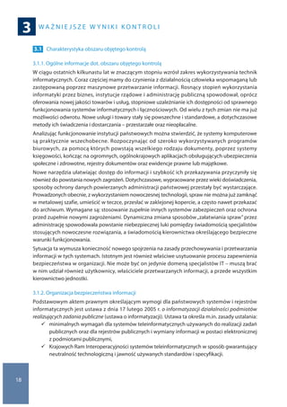W A Ż N I E J S Z E W Y N I K I K O N T R O L I
3
18
3.1 	 Charakterystyka obszaru objętego kontrolą
3.1.1. Ogólne informacje dot. obszaru objętego kontrolą
W ciągu ostatnich kilkunastu lat w znaczącym stopniu wzrósł zakres wykorzystywania technik
informatycznych. Coraz częściej mamy do czynienia z działalnością człowieka wspomaganą lub
zastępowaną poprzez maszynowe przetwarzanie informacji. Rosnący stopień wykorzystania
informatyki przez biznes, instytucje rządowe i administrację publiczną spowodował, oprócz
oferowania nowej jakości towarów i usług, stopniowe uzależnianie ich dostępności od sprawnego
funkcjonowania systemów informatycznych i łącznościowych. Od wielu z tych zmian nie ma już
możliwości odwrotu. Nowe usługi i towary stały się powszechne i standardowe, a dotychczasowe
metody ich świadczenia i dostarczania – przestarzałe oraz nieopłacalne.
Analizując funkcjonowanie instytucji państwowych można stwierdzić, że systemy komputerowe
są praktycznie wszechobecne. Rozpoczynając od szeroko wykorzystywanych programów
biurowych, za pomocą których powstają wszelkiego rodzaju dokumenty, poprzez systemy
księgowości, kończąc na ogromnych, ogólnokrajowych aplikacjach obsługujących ubezpieczenia
społeczne i zdrowotne, rejestry dokumentów oraz ewidencje prawne lub majątkowe.
Nowe narzędzia ułatwiając dostęp do informacji i szybkość ich przekazywania przyczyniły się
również do powstania nowych zagrożeń. Dotychczasowe, wypracowane przez wieki doświadczenia,
sposoby ochrony danych powierzanych administracji państwowej przestały być wystarczające.
Prowadzonych obecnie, z wykorzystaniem nowoczesnej technologii, spraw nie można już zamknąć
w metalowej szafie, umieścić w teczce, przesłać w zaklejonej kopercie, a często nawet przekazać
do archiwum. Wymagane są: stosowanie zupełnie innych systemów zabezpieczeń oraz ochrona
przed zupełnie nowymi zagrożeniami. Dynamiczna zmiana sposobów„załatwiania spraw” przez
administrację spowodowała powstanie niebezpiecznej luki pomiędzy świadomością specjalistów
stosujących nowoczesne rozwiązania, a świadomością kierownictwa określającego bezpieczne
warunki funkcjonowania.
Sytuacja ta wymusza konieczność nowego spojrzenia na zasady przechowywania i przetwarzania
informacji w tych systemach. Istotnym jest również właściwe usytuowanie procesu zapewnienia
bezpieczeństwa w organizacji. Nie może być on jedynie domeną specjalistów IT – muszą brać
w nim udział również użytkownicy, właściciele przetwarzanych informacji, a przede wszystkim
kierownictwo jednostki.
3.1.2. Organizacja bezpieczeństwa informacji
Podstawowym aktem prawnym określającym wymogi dla państwowych systemów i rejestrów
informatycznych jest ustawa z dnia 17 lutego 2005 r. o informatyzacji działalności podmiotów
realizujących zadania publiczne (ustawa o informatyzacji). Ustawa ta określa m.in. zasady ustalania:
	minimalnych wymagań dla systemów teleinformatycznych używanych do realizacji zadań
publicznych oraz dla rejestrów publicznych i wymiany informacji w postaci elektronicznej
z podmiotami publicznymi,
	Krajowych Ram Interoperacyjności systemów teleinformatycznych w sposób gwarantujący
neutralność technologiczną i jawność używanych standardów i specyfikacji.
 