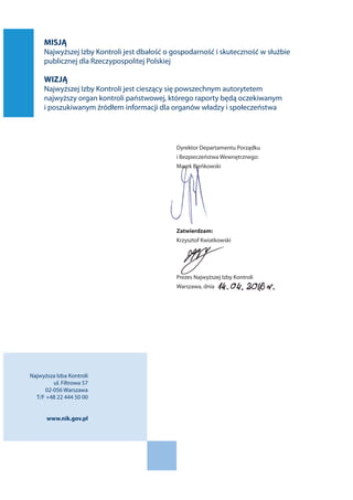 MISJĄ
Najwyższej Izby Kontroli jest dbałość o gospodarność i skuteczność w służbie
publicznej dla Rzeczypospolitej Polskiej
WIZJĄ
Najwyższej Izby Kontroli jest cieszący się powszechnym autorytetem
najwyższy organ kontroli państwowej, którego raporty będą oczekiwanym
i poszukiwanym źródłem informacji dla organów władzy i społeczeństwa
Dyrektor Departamentu Porządku
i Bezpieczeństwa Wewnętrznego:
Marek Bieńkowski
Zatwierdzam:
Krzysztof Kwiatkowski
Prezes Najwyższej Izby Kontroli
Warszawa, dnia
Najwyższa Izba Kontroli
ul. Filtrowa 57
02-056 Warszawa
T/F +48 22 444 50 00
www.nik.gov.pl
 