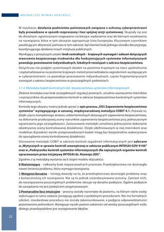 22
WA Ż N I E J S Z E W Y N I K I K O N T R O L I
W rezultacie, działania podmiotów państwowych związane z ochroną cyberprzestrzeni
były prowadzone w sposób rozproszony i bez spójnej wizji systemowej. Skupiały się one
do doraźnym, ograniczonym reagowaniu na bieżące wydarzenia oraz do biernym oczekiwaniu
na rozwiązania, które w tym obszarze zaproponuje Unia Europejska. Kluczowym czynnikiem
paraliżującym aktywność państwa w tym zakresie, był również brak jednego ośrodka decyzyjnego,
koordynującego działania innych instytucji publicznych.
Wynikający z powyższych ustaleń brak centralnych – krajowych wymagań i zaleceń dotyczących
stworzenia bezpiecznego środowiska dla funkcjonujących systemów informatycznych
powoduje powstawanie indywidualnych, lokalnych rozwiązań z zakresu bezpieczeństwa.
Dotychczas nie podjęto systemowych działań na poziomie krajowym na rzecz ujednolicenia
i zoptymalizowania na poziomie krajowym metod przeciwdziałania zagrożeniom występującym
w cyberprzestrzeni, co powoduje powstawanie indywidualnych, często fragmentarycznych
rozwiązań z zakresu bezpieczeństwa w poszczególnych podmiotach.
3.1.4. Metodyka badań kontrolnych dot. bezpieczeństwa systemów informatycznych
Złożona tematyka oraz brak szczegółowych regulacji prawnych, utrudnia wyznaczenie mierników
i wyznaczników do przeprowadzenia kontroli w zakresie bezpieczeństwa konkretnych systemów
informatycznych.
Kontrolę tego obszaru można jednak oprzeć o opis procesu„DS5 Zapewnienie bezpieczeństwa
systemów” występującego w uznanej, międzynarodowej metodyce COBIT 4.1. Pozwala to,
dzięki użyciu kompletnego zestawu celów kontrolnych dotyczących zapewnienia bezpieczeństwa,
na dokonanie przekrojowej oceny warunków zapewnienia bezpieczeństwa przy jednoczesnym
ograniczeniu jego szczegółowości. Zastosowanie metodyki umożliwia jednocześnie dokonanie
obiektywnej oceny kontrolowanej działalności. Dzięki zdefiniowanym w niej miernikom oraz
modelowi dojrzałości wyniki przeprowadzonych badań mogą być bezpośrednio wykorzystane
do sporządzenia oceny kontrolowanej działalności.
Stosowanie metodyki COBIT w zakresie kontroli zagadnień informatycznych jest zalecane
w „Wytycznych w sprawie kontroli wewnętrznej w sektorze publicznym INTOSAI GOV 9100”
oraz w „Podręczniku kontroli systemów informatycznych dla najwyższych organów kontroli
opracowanym przez inicjatywę INTOSAI ds. Rozwoju (IDI)”.
Zgodnie z tą metodyką wyróżnia się 6 stopni modelu dojrzałości:
0 Nieistniejące – całkowity brak rozpoznawalnych procesów. Przedsiębiorstwo nie dostrzegło
nawet istnienia problemu, który wymaga rozwiązania.
1 Wstępne/doraźne – Istnieją dowody na to, że przedsiębiorstwo dostrzegło problemy wraz
z koniecznością ich rozwiązania. Nie są to jednak ustandaryzowane procesy. Zamiast nich,
do rozwiązywania poszczególnych problemów stosuje się doraźne podejście. Ogólne podejście
do zarządzania nie jest podejściem zorganizowanym.
2 Powtarzalne lecz intuicyjne – procesy zostały rozwinięte do poziomu, na którym różne osoby
wykonujące to samo zadanie postępują zgodnie z podobnymi procedurami. Nie ma formalnych
szkoleń, standardowe procedury nie zostały zakomunikowane, a podjęcie odpowiedzialności
pozostawiono jednostkom. Występuje wysoki poziom zależności od wiedzy poszczególnych osób,
dlatego prawdopodobne jest występowanie błędów.
 