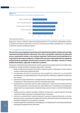 24
WA Ż N I E J S Z E W Y N I K I K O N T R O L I
Wykres nr 2
Wspieranie bezpieczeństwa IT na poziomie wybranego systemu
Żródło: Opracowanie własne NIK.
Najwyższe oceny w zakiesie wspierania bezpieczeństwa IT na poziomie wybranego systemu
uzyskały kontrolowane jednostki w obszarze ochrony technologii zabezpieczeń, a najniższe
w obszarze wymiany wrażliwych danych.
3.2.2. Zarządzanie bezpieczeństwem IT
Kierownictwo poszczególnych kontrolowanych jednostek posiadało świadomość potrzeby
zapewnienia bezpieczeństwa informacji. Przy czym w przypadku niektórych (5) jednostek
proces uzyskiwania wiedzy co do istnienia zagrożeń i konieczności przeciwdziałania im
rozpoczął się stosunkowo niedawno. Podejście kierownictwa części jednostek do zagadnień
bezpieczeństwa podlegało dynamicznym zmianom, które zachodząc również w trakcie
działań kontrolnych, wpływały na dokonane ustalenia.
Stworzone w kontrolowanych jednostkach systemy zapewnienia bezpieczeństwa posiadały różne
architektury, nie były to jednak rozwiązania optymalne z powodu:
	braku koordynacji pomiędzy komórkami organizacyjnymi realizującymi różne zadania
z zakresu zapewnienia bezpieczeństwa;
	niespójnego określenia kompetencji poszczególnych jednostek, co prowadziło
do nakładania się odpowiedzialności lub pozostawiania niektórych zagadnień praktycznie
bez nadzoru;
	ograniczenia odpowiedzialności za bezpieczeństwo informacji do komórki odpowiedzialnej
za wdrażanie i administrowanie systemami teleinformatycznymi;
	przekazywania znacznego zakresu zadań związanych z zapewnieniem bezpieczeństwa
informacji podmiotom zewnętrznym bez zidentyfikowania i zredukowania wynikających
z tego ryzyk oraz zorganizowania odpowiedniego systemu nadzoru i kontroli realizacji tych
zadań;
	niedostosowania wielkości zasobów ludzkich, finansowych i organizacyjnych do liczby
i złożoności zadań związanych z bezpieczeństwem informacji;
	tworzenia samodzielnych, jednoosobowych stanowisk odpowiedzialnych za istotne
elementy systemu zapewnienia bezpieczeństwa bez właściwej analizy pracochłonności lub
określenia zastępstw na czas absencji i urlopów;
	niewykorzystywania doświadczeń wynikających ze zrealizowanych wcześniej przedsięwzięć
dotyczących bezpieczeństwa informacji.
 