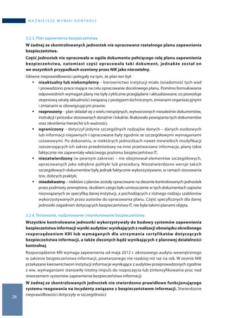 26
WA Ż N I E J S Z E W Y N I K I K O N T R O L I
3.2.3. Plan zapewnienia bezpieczeństwa
W żadnej ze skontrolowanych jednostek nie opracowano rzetelnego planu zapewnienia
bezpieczeństwa.
Część jednostek nie opracowała w ogóle dokumentu pełniącego rolę planu zapewnienia
bezpieczeństwa, natomiast część opracowała taki dokument, jednakże został on
we wszystkich przypadkach oceniony przez NIK jako nierzetelny.
Główne nieprawidłowości polegały na tym, że plan ten był:
ƒƒ nieaktualny lub niekompletny – kierownictwo instytucji miało świadomość tych wad
i prowadzono prace mające na celu opracowanie docelowego planu. Pomimo formułowania
odpowiednich wymagań plany nie były cyklicznie przeglądane i aktualizowane, co powoduje
stopniową utratę aktualności związaną z postępem technicznym, zmianami organizacyjnymi
i zmianami w obowiązującym prawie;
ƒƒ rozproszony – plan składał się z wielu niespójnych, wytworzonych niezależnie dokumentów,
instrukcji i procedur stosowanych doraźnie i lokalnie. Brakowało powiązania tych dokumentów
oraz określenia hierarchii ich ważności;
ƒƒ ograniczony – dotyczył jedynie szczególnych rodzajów danych – danych osobowych
lub informacji niejawnych i opracowane były zgodnie ze szczegółowymi wymaganiami
ustawowymi. Po dokonaniu, w niektórych jednostkach nawet niewielkich modyfikacji
rozszerzających ich zakres przedmiotowy na inne przetwarzane informacje, plany takie
faktycznie nie zapewniały właściwego poziomu bezpieczeństwa IT;
ƒƒ niezatwierdzony (w pewnym zakresie) – nie obejmował elementów szczegółowych,
opracowanych jako odrębne polityki lub procedury. Niezatwierdzone wersje takich
szczegółowych dokumentów były jednak faktycznie wykorzystywane, w ramach stosowania
tzw. dobrych praktyk;
ƒƒ nieadekwatny – niektóre z planów zostały opracowane na zlecenie kontrolowanych jednostek
przez podmioty zewnętrzne, skutkiem czego było umieszczenie w tych dokumentach zapisów
niezwiązanych ze specyfiką danej instytucji, a pochodzących z różnego rodzaju szablonów
wykorzystywanych przez autorów do opracowania planu. Część specyficznych dla danej
jednostki zagadnień dotyczących bezpieczeństwa IT, nie była takimi planami objęta.
3.2.4. Testowanie, nadzorowanie i monitorowanie bezpieczeństwa
Wszystkie kontrolowane jednostki wykorzystywały do budowy systemów zapewnienia
bezpieczeństwa informacji wyniki audytów: wynikających z realizacji obowiązku określonego
rozporządzeniem KRI lub wymaganych dla utrzymania certyfikatów dotyczących
bezpieczeństwa informacji, a także zleconych bądź wynikających z planowej działalności
kontrolnej.
Rozporządzenie KRI wymaga zapewnienia od maja 2012 r. okresowego audytu wewnętrznego
w zakresie bezpieczeństwa informacji, powtarzanego nie rzadziej niż raz na rok. W ocenie NIK
przekazane kierownictwom instytucji informacje wynikające z audytów przeprowadzonych zgodnie
z ww. wymaganiami stanowiły istotny impuls do rozpoczęcia lub zintensyfikowania prac nad
stworzeniem systemów zapewnienia bezpieczeństwa informacji.
W żadnej ze skontrolowanych jednostek nie stwierdzono prawidłowo funkcjonującego
systemu reagowania na incydenty związane z bezpieczeństwem informacji. Stwierdzone
nieprawidłowości dotyczyły w szczególności:
 