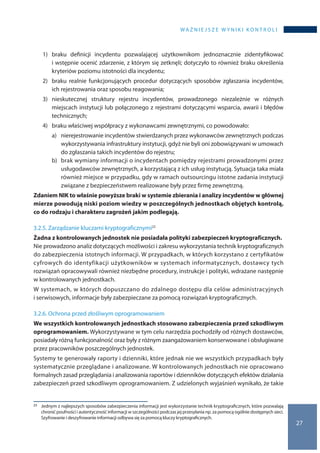 WA Ż N I E J S Z E W Y N I K I K O N T R O L I
27
1)	braku definicji incydentu pozwalającej użytkownikom jednoznacznie zidentyfikować
i wstępnie ocenić zdarzenie, z którym się zetknęli; dotyczyło to również braku określenia
kryteriów poziomu istotności dla incydentu;
2)	 braku realnie funkcjonujących procedur dotyczących sposobów zgłaszania incydentów,
ich rejestrowania oraz sposobu reagowania;
3)	nieskutecznej struktury rejestru incydentów, prowadzonego niezależnie w  różnych
miejscach instytucji lub połączonego z rejestrami dotyczącymi wsparcia, awarii i błędów
technicznych;
4)	 braku właściwej współpracy z wykonawcami zewnętrznymi, co powodowało:
a)	 nierejestrowanie incydentów stwierdzanych przez wykonawców zewnętrznych podczas
wykorzystywania infrastruktury instytucji, gdyż nie byli oni zobowiązywani w umowach
do zgłaszania takich incydentów do rejestru;
b)	 brak wymiany informacji o incydentach pomiędzy rejestrami prowadzonymi przez
usługodawców zewnętrznych, a korzystającą z ich usług instytucją. Sytuacja taka miała
również miejsce w przypadku, gdy w ramach outsourcingu istotne zadania instytucji
związane z bezpieczeństwem realizowane były przez firmę zewnętrzną.
Zdaniem NIK to właśnie powyższe braki w systemie zbierania i analizy incydentów w głównej
mierze powodują niski poziom wiedzy w poszczególnych jednostkach objętych kontrolą,
co do rodzaju i charakteru zagrożeń jakim podlegają.
3.2.5. Zarządzanie kluczami kryptograficznymi23
Żadna z kontrolowanych jednostek nie posiadała polityki zabezpieczeń kryptograficznych.
Nie prowadzono analiz dotyczących możliwości i zakresu wykorzystania technik kryptograficznych
do zabezpieczenia istotnych informacji. W przypadkach, w których korzystano z certyfikatów
cyfrowych do identyfikacji użytkowników w systemach informatycznych, dostawcy tych
rozwiązań opracowywali również niezbędne procedury, instrukcje i polityki, wdrażane następnie
w kontrolowanych jednostkach.
W systemach, w których dopuszczano do zdalnego dostępu dla celów administracyjnych
i serwisowych, informacje były zabezpieczane za pomocą rozwiązań kryptograficznych.
3.2.6. Ochrona przed złośliwym oprogramowaniem
We wszystkich kontrolowanych jednostkach stosowano zabezpieczenia przed szkodliwym
oprogramowaniem. Wykorzystywane w tym celu narzędzia pochodziły od różnych dostawców,
posiadały różną funkcjonalność oraz były z różnym zaangażowaniem konserwowane i obsługiwane
przez pracowników poszczególnych jednostek.
Systemy te generowały raporty i dzienniki, które jednak nie we wszystkich przypadkach były
systematycznie przeglądane i analizowane. W kontrolowanych jednostkach nie opracowano
formalnych zasad przeglądania i analizowania raportów i dzienników dotyczących efektów działania
zabezpieczeń przed szkodliwym oprogramowaniem. Z udzielonych wyjaśnień wynikało, że takie
23 	 Jednym z najlepszych sposobów zabezpieczenia informacji jest wykorzystanie technik kryptograficznych, które pozwalają
chronić poufności i autentyczność informacji w szczególności podczas jej przesyłania np. za pomocą ogólnie dostępnych sieci.
Szyfrowanie i deszyfrowanie informacji odbywa się za pomocą kluczy kryptograficznych.
 