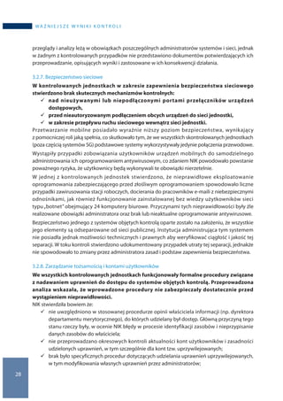 28
WA Ż N I E J S Z E W Y N I K I K O N T R O L I
przeglądy i analizy leżą w obowiązkach poszczególnych administratorów systemów i sieci, jednak
w żadnym z kontrolowanych przypadków nie przedstawiono dokumentów potwierdzających ich
przeprowadzanie, opisujących wyniki i zastosowane w ich konsekwencji działania.
3.2.7. Bezpieczeństwo sieciowe
W kontrolowanych jednostkach w zakresie zapewnienia bezpieczeństwa sieciowego
stwierdzono brak skutecznych mechanizmów kontrolnych:
	nad nieużywanymi lub niepodłączonymi portami przełączników urządzeń
dostępowych,
	przed nieautoryzowanym podłączeniem obcych urządzeń do sieci jednostki,
	w zakresie przepływu ruchu sieciowego wewnątrz sieci jednostki.
Przetwarzanie mobilne posiadało wyraźnie niższy poziom bezpieczeństwa, wynikający
z pomocniczej roli jaką spełnia, co skutkowało tym, że we wszystkich skontrolowanych jednostkach
(poza częścią systemów SG) podstawowe systemy wykorzystywały jedynie połączenia przewodowe.
Wystąpiły przypadki zobowiązania użytkowników urządzeń mobilnych do samodzielnego
administrowania ich oprogramowaniem antywirusowym, co zdaniem NIK powodowało powstanie
poważnego ryzyka, że użytkownicy będą wykonywali te obowiązki nierzetelnie.
W jednej z kontrolowanych jednostek stwierdzono, że nieprawidłowe eksploatowanie
oprogramowania zabezpieczającego przed złośliwym oprogramowaniem spowodowało liczne
przypadki zawirusowania stacji roboczych, docierania do pracowników e-maili z niebezpiecznymi
odnośnikami, jak również funkcjonowanie zainstalowanej bez wiedzy użytkowników sieci
typu„botnet” obejmujący 24 komputery biurowe. Przyczynami tych nieprawidłowości były źle
realizowane obowiązki administratora oraz brak lub nieaktualne oprogramowanie antywirusowe.
Bezpieczeństwo jednego z systemów objętych kontrolą oparte zostało na założeniu, że wszystkie
jego elementy są odseparowane od sieci publicznej. Instytucja administrująca tym systemem
nie posiadła jednak możliwości technicznych i prawnych aby weryfikować ciągłość i jakość tej
separacji. W toku kontroli stwierdzono udokumentowany przypadek utraty tej separacji, jednakże
nie spowodowało to zmiany przez administratora zasad i podstaw zapewnienia bezpieczeństwa.
3.2.8. Zarządzanie tożsamością i kontami użytkowników
We wszystkich kontrolowanych jednostkach funkcjonowały formalne procedury związane
z nadawaniem uprawnień do dostępu do systemów objętych kontrolą. Przeprowadzona
analiza wskazała, że wprowadzone procedury nie zabezpieczały dostatecznie przed
wystąpieniem nieprawidłowości.
NIK stwierdziła bowiem że:
	nie uwzględniono w stosowanej procedurze opinii właściciela informacji (np. dyrektora
departamentu merytorycznego), do których udzielany był dostęp. Główną przyczyną tego
stanu rzeczy były, w ocenie NIK błędy w procesie identyfikacji zasobów i nieprzypisanie
danych zasobów do właściciela;
	nie przeprowadzano okresowych kontroli aktualności kont użytkowników i zasadności
udzielonych uprawnień, w tym szczególnie dla kont tzw. uprzywilejowanych;
	brak było specyficznych procedur dotyczących udzielania uprawnień uprzywilejowanych,
w tym modyfikowania własnych uprawnień przez administratorów;
 
