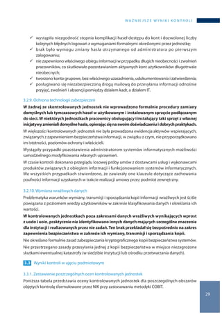 WA Ż N I E J S Z E W Y N I K I K O N T R O L I
29
	wystąpiła niezgodność stopnia komplikacji haseł dostępu do kont i dozwolonej liczby
kolejnych błędnych logowań z wymaganiami formalnymi określonymi przez jednostkę;
	brak było wymogu zmiany hasła otrzymanego od administratora po pierwszym
zalogowaniu;
	nie zapewniono właściwego obiegu informacji w przypadku długich nieobecności i zwolnień
pracowników, co skutkowało pozostawianiem aktywnych kont użytkowników długotrwale
nieobecnych;
	tworzono konta grupowe, bez właściwego uzasadnienia, udokumentowania i zatwierdzenia;
	posługiwano się niezabezpieczoną drogą mailową do przesyłania informacji odnośnie
przyjęć, zwolnień i absencji pomiędzy działem kadr, a działem IT.
3.2.9. Ochrona technologii zabezpieczeń
W żadnej ze skontrolowanych jednostek nie wprowadzono formalnie procedury zamiany
domyślnych lub tymczasowych haseł w użytkowanym i instalowanym sprzęcie podłączanym
do sieci. W niektórych jednostkach pracownicy obsługujący i instalujący taki sprzęt z własnej
inicjatywyzmienialidomyślnehasła,opierającsięna swoimdoświadczeniui dobrychpraktykach.
W większości kontrolowanych jednostek nie była prowadzona ewidencja aktywów wspierających,
związanych z zapewnieniem bezpieczeństwa informacji, w związku z czym, nie przyporządkowano
im istotności, poziomów ochrony i właścicieli.
Wystąpiły przypadki pozostawienia administratorom systemów informatycznych możliwości
samodzielnego modyfikowania własnych uprawnień.
W czasie kontroli dokonano przeglądu losowej próby umów z dostawcami usług i wykonawcami
produktów związanych z obiegiem informacji i funkcjonowaniem systemów informatycznych.
We wszystkich przypadkach stwierdzono, że zawierały one klauzule dotyczące zachowania
poufności informacji uzyskanych w trakcie realizacji umowy przez podmiot zewnętrzny.
3.2.10. Wymiana wrażliwych danych
Problematyka warunków wymiany, transmisji i sporządzania kopii informacji wrażliwych jest ściśle
powiązana z poziomem wiedzy użytkowników w zakresie klasyfikowania danych i określania ich
wartości.
W kontrolowanych jednostkach poza zakresami danych wrażliwych wynikających wprost
z uodo i uoin, praktycznie nie identyfikowano innych danych mających szczególne znaczenie
dla instytucji i realizowanych przez nie zadań.Ten brak przekładał się bezpośrednio na zakres
zapewnienia bezpieczeństwa w zakresie ich wymiany, transmisji i sporządzania kopii.
Nie określano formalnie zasad zabezpieczania kryptograficznego kopii bezpieczeństwa systemów.
Nie przestrzegano zasady przesyłania jednej z kopii bezpieczeństwa w miejsce niezagrożone
skutkami ewentualnej katastrofy (w siedzibie instytucji lub ośrodku przetwarzania danych).
3.3 	 Wyniki kontroli w ujęciu podmiotowym
3.3.1. Zestawienie poszczególnych ocen kontrolowanych jednostek
Poniższa tabela przedstawia oceny kontrolowanych jednostek dla poszczególnych obszarów
objętych kontrolą sformułowane przez NIK przy zastosowaniu metodyki COBIT.
 