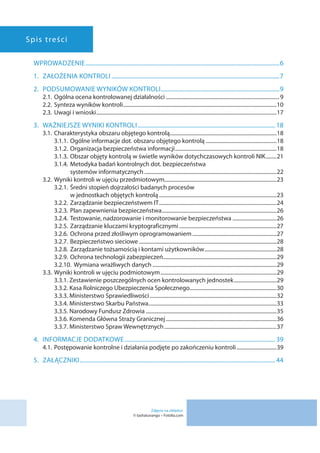 Spis treści
WPROWADZENIE��������������������������������������������������������������������������������������������������������������������������������������6
1.	 ZAŁOŻENIA KONTROLI��������������������������������������������������������������������������������������������������������������������7
2. 	 PODSUMOWANIE WYNIKÓW KONTROLI����������������������������������������������������������������������������������9
2.1.	Ogólna ocena kontrolowanej działalności�������������������������������������������������������������������������������������9
2.2.	Synteza wyników kontroli�������������������������������������������������������������������������������������������������������������������10
2.3.	Uwagi i wnioski���������������������������������������������������������������������������������������������������������������������������������������17
3.	 WAŻNIEJSZE WYNIKI KONTROLI����������������������������������������������������������������������������������������������� 18
3.1.	Charakterystyka obszaru objętego kontrolą�������������������������������������������������������������������������������18
3.1.1. 	Ogólne informacje dot. obszaru objętego kontrolą�����������������������������������������������������18
3.1.2. 	Organizacja bezpieczeństwa informacji����������������������������������������������������������������������������18
3.1.3. 	Obszar objęty kontrolą w świetle wyników dotychczasowych kontroli NIK��������21
3.1.4. 	Metodyka badań kontrolnych dot. bezpieczeństwa
systemów informatycznych���������������������������������������������������������������������������������������������������22
3.2.	Wyniki kontroli w ujęciu przedmiotowym�����������������������������������������������������������������������������������23
3.2.1. 	Średni stopień dojrzałości badanych procesów
w jednostkach objętych kontrolą����������������������������������������������������������������������������������������23
3.2.2. 	Zarządzanie bezpieczeństwem IT����������������������������������������������������������������������������������������24
3.2.3. 	Plan zapewnienia bezpieczeństwa��������������������������������������������������������������������������������������26
3.2.4. 	Testowanie, nadzorowanie i monitorowanie bezpieczeństwa���������������������������������26
3.2.5. 	Zarządzanie kluczami kryptograficznymi�������������������������������������������������������������������������27
3.2.6. 	Ochrona przed złośliwym oprogramowaniem���������������������������������������������������������������27
3.2.7. 	Bezpieczeństwo sieciowe�������������������������������������������������������������������������������������������������������28
3.2.8. 	Zarządzanie tożsamością i kontami użytkowników������������������������������������������������������28
3.2.9. 	Ochrona technologii zabezpieczeń�������������������������������������������������������������������������������������29
3.2.10. Wymiana wrażliwych danych���������������������������������������������������������������������������������������������29
3.3.	Wyniki kontroli w ujęciu podmiotowym���������������������������������������������������������������������������������������29
3.3.1. Zestawienie poszczególnych ocen kontrolowanych jednostek��������������������������������29
3.3.2. Kasa Rolniczego Ubezpieczenia Społecznego�����������������������������������������������������������������30
3.3.3. Ministerstwo Sprawiedliwości�����������������������������������������������������������������������������������������������32
3.3.4. Ministerstwo Skarbu Państwa������������������������������������������������������������������������������������������������33
3.3.5. Narodowy Fundusz Zdrowia��������������������������������������������������������������������������������������������������35
3.3.6. Komenda Główna Straży Granicznej�����������������������������������������������������������������������������������36
3.3.7. Ministerstwo Spraw Wewnętrznych������������������������������������������������������������������������������������37
4. 	 INFORMACJE DODATKOWE�������������������������������������������������������������������������������������������������������� 39
4.1.	Postępowanie kontrolne i działania podjęte po zakończeniu kontroli������������������������������39
5.	ZAŁĄCZNIKI��������������������������������������������������������������������������������������������������������������������������������������� 44
Zdjęcie na okładce:
© tashatuvango – Fotolia.com
 