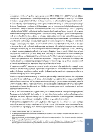 WA Ż N I E J S Z E W Y N I K I K O N T R O L I
31
społecznym rolników24 spełnia wymagania normy PN-ISO/IEC 27001:200725 (Norma). Objęty
szczegółową kontrolą system FARMER był zarządzany w modelu pełnego outsourcingu, co oznacza,
że zarówno usługi jak i infrastruktura została powierzona w całości wykonawcy zewnętrznemu26.
W jednostce tej wprowadzono system bezpieczeństwa informacji w ramach Zintegrowanego
Systemu Zarządzania, co zdaniem NIK świadczy o tym, że kierownictwo było świadome potrzeby
zapewnienia bezpieczeństwa. W ocenie Izby wdrożony system wymaga jednak poprawy
i udoskonalenia. W KRUS zdefiniowano główne procedury bezpieczeństwa i w ocenie NIK były one
wzajemnie kompatybilne, niemniej jednak Izba wniosła szereg uwag do czytelności i kompletności
tych procedur. Stwierdzono braki w zakresie podmiotowym (nie do wszystkich systemów
opracowano procedury), jak również w zakresie przedmiotowym (nie wszystkie zagadnienia zostały
uregulowane, np. brak było procedur dotyczących zawieszania uprawnień dostępu do systemów).
Przyjęta koncepcja powierzenia zasobów KRUS wykonawcy zewnętrznemu m.in. w zakresie
systemów służących realizacji podstawowych ustawowych zadań nie została poprzedzona
stosowymi analizami, np. nie określono sposobu szacowania ryzyka związanego z utratą informacji
w sytuacji powierzenia zasobów firmie zewnętrznej. Co za tym idzie, w ocenie NIK, nie zapewniono
odpowiednich zasobów (przede wszystkim kadrowych27) oraz nie wypracowano realnych
narzędzi nadzoru nad bezpieczeństwem informacji. Przykładowo w umowach z wykonawcą nie
przewidziano przeprowadzania testów bezpieczeństwa. Dlatego też, zdaniem NIK, istniało wysokie
ryzyko, że usługi świadczone przez podmioty zewnętrzne mogły nie spełniać opracowanych
w kontrolowanej jednostce wymagań dotyczących bezpieczeństwa.
W stworzonym w KRUS systemie zarządzania bezpieczeństwem informacji określono zasady oceny
procedur i ich aktualizacji, a proces zapewnienia bezpieczeństwa był monitorowany przez okresowe
audyty. Jednakże określonym celom w zakresie bezpieczeństwa nie przypisano miernika, oraz
zasobów niezbędnych do ich osiągnięcia.
Stworzono system zbierania i analizy incydentów, jednakże był on niekompletny, tj. nie obejmował
m.in. incydentów obsługiwanych przez administratorów oraz incydentów systemu FARMER.
Nierzetelna sprawozdawczość wynikająca z niekompletnego systemu rejestrowania incydentów
jak i również stwierdzona wadliwość miernika procesu zarządzania bezpieczeństwem, w ocenie NIK,
skutkowało pozbawieniem kierownictwa KRUS podstawowego narzędzia monitorowania poziomu
bezpieczeństwa informacji.
W KRUS opracowano Klasyfikację Informacji w ramach procedur Zintegrowanego Systemu
Zarządzania, jednakże NIK stwierdziła, że nie wszystkim informacjom nadano właściwy poziom
zabezpieczeń, w szczególności dotyczyło to kodów źródłowych. Nie mniej jednak, niezależnie
od uregulowań wewnętrznych, zasoby te w praktyce były właściwie chronione.
W obszarze zarządzania kontami użytkowników systemu informatycznego objętego
kontrolą stwierdzono nieprawidłowości, które w ocenie Izby obniżają jego bezpieczeństwo.
Nieprawidłowości polegały m.in. na nieprzeprowadzaniu okresowych przeglądów aktualności
24 	 Ustawa z dnia 20 grudnia 1990 r. (Dz. U. z 2016 r. poz. 277).
25 	 W okresieobjętymkontrolafunkcjonowałydwatakiecertyfikatyNr.I-19/1/2014wydany21 listopada2014r.orazNr JKI-2/2/2011
z dnia 22 listopada 2011 r.
26 	 Był on utrzymywany i administrowany w ośrodkach obliczeniowych wykonawcy (firmy Zeto i Unizeto), natomiast pracownicy
KRUS mieli do niego dostęp poprzez sieć WAN.
27 	 Według ustaleń kontroli minimalny zespół zajmujący się nadzorem nad realizacją umowy przez wykonawcę powinien liczyć
3 osoby, gdy tymczasem czynności wykonywał jeden pracownik, któremu powierzono również inne zadania.
 