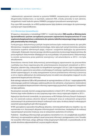 32
WA Ż N I E J S Z E W Y N I K I K O N T R O L I
i adekwatności uprawnień również w systemie FARMER, niezawieszaniu uprawnień pomimo
długotrwałej nieobecności, co wynikało, zadaniem NIK, z braku procedur w tym zakresie,
niezgodności maski hasła do sytemu FARMER z przyjętymi procedurami wewnętrznymi.
Przy czym NIK zauważyła, że w KRUS podejmowane były działania zmierzające do systemowego
usunięcia tych nieprawidłowości.
3.3.3. Ministerstwo Sprawiedliwości
W oparciu o stosowany w metodologii COBIT 4.1 model dojrzałości NIK oceniła w Ministerstwie
Sprawiedliwości poziom zarządzania procesem zapewniania bezpieczeństwa IT oraz
wspierania bezpieczeństwa w odniesieniu do systemu teleinformatycznego ksiąg wieczystych
jako powtarzalny lecz intuicyjny.
Funkcjonująca dokumentacja polityki bezpieczeństwa była niedostosowana do specyfiki
Ministerstwa i niespójna (niejednolita terminologia, różne opisy tych samych terminów, zamienne
stosowanie zupełnie odmiennych pojęć, niejasne i wzajemnie dublujące się uprawnienia
i obowiązki). Brakowało również jasnego określenia poziomów koniecznego bezpieczeństwa dla
poszczególnych dokumentów składających się na tę politykę i ich przeznaczenia. Dokumentacja
ta została wytworzona przez podmiot zewnętrzny i od zatwierdzenia w 2012 r. nie była
aktualizowana.
Stwierdzono również braki dokumentacji potwierdzającej zapoznawanie się pracowników
z polityką oraz chaos organizacyjny dot. przechowywania stosownych oświadczeń w 2014 r.
Powyższe, zdaniem Izby, wskazywało na niespełnienie wymogów § 20 ust. 2 pkt 4 rozporządzenia
KRI w zakresie zapewnienia warunków umożliwiających realizację i egzekwowanie podejmowania
działań zapewniających, że osoby zaangażowane w proces przetwarzania informacji uczestniczą
w nim w stopniu adekwatnym do realizowanych przez nie zadań oraz obowiązków mających na celu
zapewnienie bezpieczeństwa informacji.
Brak realnego wdrożenia SZBI w MS powodował, że wymogi określone w § 20 ust. 1 rozporządzenia KRI,
zobowiązujące podmiot realizujący zadania publiczne do wdrożenia, utrzymywania i doskonalenia
systemu zarządzania bezpieczeństwem informacji zapewniający jej poufność, dostępność i integralność
nie były spełnione.
Na powyższe zwracały również uwagę przeprowadzone w latach 2013–2014 audyty wewnętrzne.
Pomimo tego realne działania na rzecz poprawy tego stanu rzeczy rozpoczęto dopiero w 2015 r.
Najwyższa Izba Kontroli stwierdziła, że opracowana w MS Polityka Ochrony Danych Osobowych
np. nie zawierała wykazu zbiorów danych osobowych wraz ze wskazaniem programów
zastosowanych do przetwarzania danych osobowych oraz opisu struktury danych wskazujących
zawartość poszczególnych pól informacyjnych.
W MS sporządzono wprawdzie klasyfikację aktywów, niemniej jednak była ona niepełna i np. nie
wymieniała m.in. kluczowych aktywów informacyjnych ministerstwa, niezbędnych do realizacji
najważniejszych procesów instytucji, wraz ze wskazaniem poziomów ich ochrony.
Podobnie – klasyfikacja informacji była sporządzona nierzetelnie m.in. nie uwzględniała wszystkich
informacji, nie wprowadzono pełnych zasad oznaczania informacji i postępowania z nimi. Ponadto
nie wszystkie informacje, usługi, aplikacje miały przypisanych właścicieli, co powodowało, że nie
została określona odpowiedzialność za poszczególne aktywa.
 