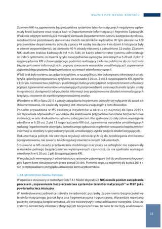 WA Ż N I E J S Z E W Y N I K I K O N T R O L I
33
Zdaniem NIK na zapewnienie bezpieczeństwa systemów teleinformatycznych negatywny wpływ
miały braki kadrowe oraz rotacja kadr w Departamencie Informatyzacji i Rejestrów Sądowych.
W okresie objętym kontrolą (22 miesiące) kierowało Departamentem sześciu zastępców dyrektora,
nieobsadzone pozostawały stanowiska dwóch naczelników wydziałów. W tym okresie na 120
pracowników departamentu odeszły z pracy 44 osoby (następne 4 na dzień 6 listopada były
w okresie wypowiedzenia), co stanowiło 40 % obsady etatowej, a zatrudniono 22 osoby. Zdaniem
NIK skutkiem braków kadrowych był m.in. fakt, że każdy administrator systemu administruje
od 2 do 5 systemami, co stwarza ryzyko niewypełnienia wymogów określonych w § 20 ust. 2 pkt 12
rozporządzenia KRI zobowiązującego podmiot realizujący zadania publiczne do zarządzania
bezpieczeństwem informacji m.in. poprzez stworzenie warunków umożliwiających zapewnienie
odpowiedniego poziomu bezpieczeństwa w systemach teleinformatycznych.
W MS brak było systemu zarządzania ryzykiem, w szczególności nie dokonywano okresowych analiz
ryzyka i planów postępowania z ryzykiem, co naruszało § 20 ust. 2 pkt 3 rozporządzenia KRI, zgodnie
z którym, kierownictwo podmiotu publicznego realizuje zarządzanie bezpieczeństwem informacji
poprzez zapewnienie warunków umożliwiających przeprowadzenie okresowych analiz ryzyka utraty
integralności, dostępności lub poufności informacji oraz podejmowanie działań minimalizujących
to ryzyko, stosownie do wyników przeprowadzonej analizy.
Wdrożone w MS w lipcu 2015 r. zasady zarządzania incydentami odnosiły się wyłącznie do zasad ich
dokumentowania, nie zawierały regulacji dot. zbierania związanych z nimi dowodów.
Ponadto prowadzona w MS ewidencja incydentów w okresie co najmniej do lipca 2015 r.
nie zapewniała odpowiednich warunków dla analizowania przypadków naruszania bezpieczeństwa
informacji, w celu doskonalenia systemu zabezpieczeń. Nie spełnione zostały zatem wymagania
określone w § 20 ust. 2 pkt 13 rozporządzenia KRI dot. zapewnienia warunków umożliwiających
realizacjęi egzekwowanieobowiązkubezzwłocznegozgłaszaniaincydentównaruszaniabezpieczeństwa
informacji w określony i z góry ustalony sposób, umożliwiający szybkie podjęcie działań korygujących.
Dokumentacja polityki nie zawierała regulacji odnoszących się do zapobiegania złośliwemu
oprogramowaniu, nie zawarto takich regulacji również w innych dokumentach.
Stosowane w MS zasady przetwarzania mobilnego oraz pracy na odległość nie zapewniały
warunków pełnego bezpieczeństwa wykonywanych czynności, co nie spełniało wymagań
określonych w § 20 ust. 2 pkt 8 rozporządzenia KRI.
W regulacjach wewnętrznych administratorzy systemów zobowiązani byli do analizowania logowań
pod kątem kont nieużywanych przez ponad 30 dni. Pomimo tego, co najmniej do końca 2014 r.
nie przeprowadzano przeglądu aktualności kont użytkowników.
3.3.4. Ministerstwo Skarbu Państwa
W oparciu o stosowany w metodyce CobiT 4.1 Model dojrzałości, NIK oceniła poziom zarządzania
procesem „zapewnienie bezpieczeństwa systemów teleinformatycznych” w MSP jako
powtarzalny lecz intuicyjny.
W kontrolowanej jednostce istniała świadomość potrzeby zapewnienia bezpieczeństwa
teleinformatycznego, jednak była ona fragmentaryczna i ograniczona. Wprawdzie rozwijano
politykę dotyczącą bezpieczeństwa, ale nie towarzyszyły temu adekwatne narzędzia. Chociaż
systemy dostarczały informacji dotyczących bezpieczeństwa, to dane te nie były analizowane.
 