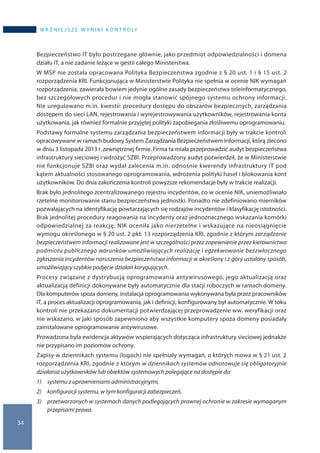 34
WA Ż N I E J S Z E W Y N I K I K O N T R O L I
Bezpieczeństwo IT było postrzegane głównie, jako przedmiot odpowiedzialności i domena
działu IT, a nie zadanie leżące w gestii całego Ministerstwa.
W MSP nie została opracowana Polityka Bezpieczeństwa zgodnie z § 20 ust. 1 i § 15 ust. 2
rozporządzenia KRI. Funkcjonująca w Ministerstwie Polityka nie spełnia w ocenie NIK wymagań
rozporządzenia, zawierała bowiem jedynie ogólne zasady bezpieczeństwa teleinformatycznego,
bez szczegółowych procedur i nie mogła stanowić spójnego systemu ochrony informacji.
Nie uregulowano m.in. kwestii: procedury dostępu do obszarów bezpiecznych, zarządzania
dostępem do sieci LAN, rejestrowania i wyrejestrowywania użytkowników, rejestrowania konta
użytkowania, jak również formalnie przyjętej polityki zapobiegania złośliwemu oprogramowaniu.
Podstawy formalne systemu zarządzania bezpieczeństwem informacji były w trakcie kontroli
opracowywane w ramach budowy System Zarządzania Bezpieczeństwem Informacji, którą zlecono
w dniu 3 listopada 2013 r. zewnętrznej firmie. Firma ta miała przeprowadzić audyt bezpieczeństwa
infrastruktury sieciowej i wdrożyć SZBI. Przeprowadzony audyt potwierdził, że w Ministerstwie
nie funkcjonuje SZBI oraz wydał zalecenia m.in. odnośnie kwerendy infrastruktury IT pod
kątem aktualności stosowanego oprogramowania, wdrożenia polityki haseł i blokowania kont
użytkowników. Do dnia zakończenia kontroli powyższe rekomendacje były w trakcie realizacji.
Brak było jednolitego zcentralizowanego rejestru incydentów, co w ocenie NIK, uniemożliwiało
rzetelne monitorowanie stanu bezpieczeństwa jednostki. Ponadto nie zdefiniowano mierników
pozwalających na identyfikację powtarzających się rodzajów incydentów i klasyfikację istotności.
Brak jednolitej procedury reagowania na incydenty oraz jednoznacznego wskazania komórki
odpowiedzialnej za reakcję, NIK oceniła jako nierzetelne i wskazujące na nieosiągnięcie
wymogu określonego w § 20 ust. 2 pkt. 13 rozporządzenia KRI, zgodnie z którym zarządzanie
bezpieczeństwem informacji realizowane jest w szczególności przez zapewnienie przez kierownictwo
podmiotu publicznego warunków umożliwiających realizację i egzekwowanie bezzwłocznego
zgłaszania incydentów naruszenia bezpieczeństwa informacji w określony i z góry ustalony sposób,
umożliwiający szybkie podjęcie działań korygujących.
Procesy związane z dystrybucją oprogramowania antywirusowego, jego aktualizacją oraz
aktualizacją definicji dokonywane były automatycznie dla stacji roboczych w ramach domeny.
Dla komputerów spoza domeny, instalacja oprogramowania wykonywana była przez pracowników
IT, a proces aktualizacji oprogramowania, jak i definicji, konfigurowany był automatycznie. W toku
kontroli nie przekazano dokumentacji potwierdzającej przeprowadzenie ww. weryfikacji oraz
nie wskazano, w jaki sposób zapewniono aby wszystkie komputery spoza domeny posiadały
zainstalowane oprogramowanie antywirusowe.
Prowadzona była ewidencja aktywów wspierających dotycząca infrastruktury sieciowej jednakże
nie przypisano im poziomów ochrony.
Zapisy w dziennikach systemu (logach) nie spełniały wymagań, o których mowa w § 21 ust. 2
rozporządzenia KRI, zgodnie z którym w dziennikach systemów odnotowuje się obligatoryjnie
działania użytkowników lub obiektów systemowych polegające na dostępie do:
1) 	 systemu z uprawnieniami administracyjnymi,
2) 	 konfiguracji systemu, w tym konfiguracji zabezpieczeń,
3) 	przetwarzanych w systemach danych podlegających prawnej ochronie w zakresie wymaganym
przepisami prawa.
 