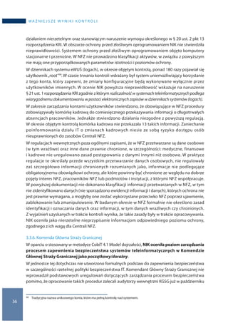 36
WA Ż N I E J S Z E W Y N I K I K O N T R O L I
działaniem nierzetelnym oraz stanowiącym naruszenie wymogu określonego w § 20 ust. 2 pkt 13
rozporządzenia KRI. W obszarze ochrony przed złośliwym oprogramowaniem NIK nie stwierdziła
nieprawidłowości. Systemem ochrony przed złośliwym oprogramowaniem objęto komputery
stacjonarne i przenośne. W NFZ nie prowadzono klasyfikacji aktywów, w związku z powyższym
nie mają one przyporządkowanych parametrów istotności i poziomów ochrony.
W dziennikach systemu eWUŚ (logach), w okresie objętym kontrolą, ponad 180 razy pojawiał się
użytkownik„root”30. W czasie trwania kontroli wdrażany był system uniemożliwiający korzystanie
z tego konta, który zapewni, że zmiany konfiguracyjne będą wykonywane wyłącznie przez
użytkowników imiennych. W ocenie NIK powyższa nieprawidłowość wskazuje na naruszenie
§ 21 ust. 1 rozporządzenia KRI zgodnie z którym rozliczalnośćw systemachteleinformatycznychpodlega
wiarygodnemu dokumentowaniu w postaci elektronicznych zapisów w dziennikach systemów (logach).
W zakresie zarządzania kontami użytkowników stwierdzono, że obowiązujące w NFZ procedury
zobowiązywały komórkę kadrową do comiesięcznego przekazywania informacji o długotrwałych
absencjach pracowników. Jednakże stwierdzono działania niezgodne z powyższą regulacją.
W okresie objętym kontrolą komórka kadrowa nie przekazała 13 takich informacji. Zaniechanie
poinformowania działu IT o zmianach kadrowych niesie ze sobą ryzyko dostępu osób
nieuprawnionych do zasobów Centrali NFZ.
W regulacjach wewnętrznych poza ogólnymi zapisami, że w NFZ przetwarzane są dane osobowe
(w tym wrażliwe) oraz inne dane prawnie chronione, w szczególności: medyczne, finansowe
i kadrowe nie uregulowano zasad postępowania z danymi innymi niż osobowe. W praktyce
regulacje te określały przede wszystkim przetwarzanie danych osobowych, nie regulowały
zaś szczegółowo informacji chronionych rozumianych jako, informacje nie podlegające
obligatoryjnemu obowiązkowi ochrony, ale które powinny być chronione ze względu na dobrze
pojęty interes NFZ, pracowników NFZ lub podmiotów i instytucji, z którymi NFZ współpracuje.
W powyższej dokumentacji nie dokonano klasyfikacji informacji przetwarzanych w NFZ, w tym
nie zidentyfikowano danych (nie sporządzono ewidencji informacji i danych), których ochrona nie
jest prawnie wymagana, a mogłyby one zostać wykorzystane przeciwko NFZ poprzez ujawnienie,
zablokowanie lub zmanipulowanie. W badanym okresie w NFZ formalnie nie określono zasad
identyfikacji i oznaczania danych oraz informacji, w tym danych wrażliwych czy chronionych.
Z wyjaśnień uzyskanych w trakcie kontroli wynika, że takie zasady były w trakcie opracowywania.
NIK oceniła jako nierzetelne nieprzypisanie informacjom odpowiedniego poziomu ochrony,
zgodnego z ich wagą dla Centrali NFZ.
3.3.6. Komenda Główna Straży Granicznej
W oparciu o stosowany w metodyce CobiT 4.1 Model dojrzałości, NIK oceniła poziom zarządzania
procesem zapewnienia bezpieczeństwa systemów teleinformatycznych w Komendzie
Głównej Straży Granicznej jako początkowy/doraźny.
W jednostce tej dotychczas nie utworzono formalnych podstaw do zapewnienia bezpieczeństwa
w szczególności rzetelnej polityki bezpieczeństwa IT. Komendant Główny Straży Granicznej nie
wprowadził podstawowych uregulowań dotyczących zarządzania procesem bezpieczeństwa
pomimo, że opracowanie takich procedur zalecali audytorzy wewnętrzni KGSG już w październiku
30 	 Tradycyjna nazwa uniksowego konta, które ma pełną kontrolę nad systemem.
 