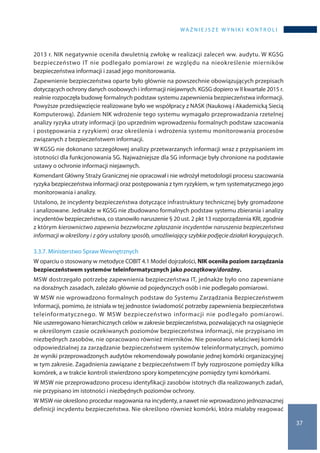WA Ż N I E J S Z E W Y N I K I K O N T R O L I
37
2013 r. NIK negatywnie oceniła dwuletnią zwłokę w realizacji zaleceń ww. audytu. W KGSG
bezpieczeństwo IT nie podlegało pomiarowi ze względu na nieokreślenie mierników
bezpieczeństwa informacji i zasad jego monitorowania.
Zapewnienie bezpieczeństwa oparte było głównie na powszechnie obowiązujących przepisach
dotyczących ochrony danych osobowych i informacji niejawnych. KGSG dopiero w II kwartale 2015 r.
realnie rozpoczęła budowę formalnych podstaw systemu zapewnienia bezpieczeństwa informacji.
Powyższe przedsięwzięcie realizowane było we współpracy z NASK (Naukową i Akademicką Siecią
Komputerową). Zdaniem NIK wdrożenie tego systemu wymagało przeprowadzania rzetelnej
analizy ryzyka utraty informacji (po uprzednim wprowadzeniu formalnych podstaw szacowania
i postępowania z ryzykiem) oraz określenia i wdrożenia systemu monitorowania procesów
związanych z bezpieczeństwem informacji.
W KGSG nie dokonano szczegółowej analizy przetwarzanych informacji wraz z przypisaniem im
istotności dla funkcjonowania SG. Najważniejsze dla SG informacje były chronione na podstawie
ustawy o ochronie informacji niejawnych.
Komendant Główny Straży Granicznej nie opracował i nie wdrożył metodologii procesu szacowania
ryzyka bezpieczeństwa informacji oraz postępowania z tym ryzykiem, w tym systematycznego jego
monitorowania i analizy.
Ustalono, że incydenty bezpieczeństwa dotyczące infrastruktury technicznej były gromadzone
i analizowane. Jednakże w KGSG nie zbudowano formalnych podstaw systemu zbierania i analizy
incydentów bezpieczeństwa, co stanowiło naruszenie § 20 ust. 2 pkt 13 rozporządzenia KRI, zgodnie
z którym kierownictwo zapewnia bezzwłoczne zgłaszanie incydentów naruszenia bezpieczeństwa
informacji w określony i z góry ustalony sposób, umożliwiający szybkie podjęcie działań korygujących.
3.3.7. Ministerstwo Spraw Wewnętrznych
W oparciu o stosowany w metodyce COBIT 4.1 Model dojrzałości, NIK oceniła poziom zarządzania
bezpieczeństwem systemów teleinformatycznych jako początkowy/doraźny.
MSW dostrzegało potrzebę zapewnienia bezpieczeństwa IT, jednakże było ono zapewniane
na doraźnych zasadach, zależało głównie od pojedynczych osób i nie podlegało pomiarowi.
W MSW nie wprowadzono formalnych podstaw do Systemu Zarządzania Bezpieczeństwem
Informacji, pomimo, że istniała w tej jednostce świadomość potrzeby zapewnienia bezpieczeństwa
teleinformatycznego. W MSW bezpieczeństwo informacji nie podlegało pomiarowi.
Nie uszeregowano hierarchicznych celów w zakresie bezpieczeństwa, pozwalających na osiągnięcie
w określonym czasie oczekiwanych poziomów bezpieczeństwa informacji, nie przypisano im
niezbędnych zasobów, nie opracowano również mierników. Nie powołano właściwej komórki
odpowiedzialnej za zarządzanie bezpieczeństwem systemów teleinformatycznych, pomimo
że wyniki przeprowadzonych audytów rekomendowały powołanie jednej komórki organizacyjnej
w tym zakresie. Zagadnienia zawiązane z bezpieczeństwem IT były rozproszone pomiędzy kilka
komórek, a w trakcie kontroli stwierdzono spory kompetencyjne pomiędzy tymi komórkami.
W MSW nie przeprowadzono procesu identyfikacji zasobów istotnych dla realizowanych zadań,
nie przypisano im istotności i niezbędnych poziomów ochrony.
W MSW nie określono procedur reagowania na incydenty, a nawet nie wprowadzono jednoznacznej
definicji incydentu bezpieczeństwa. Nie określono również komórki, która miałaby reagować
 