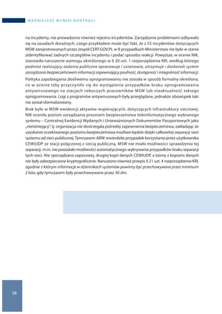 38
WA Ż N I E J S Z E W Y N I K I K O N T R O L I
na incydenty, nie prowadzono również rejestru incydentów. Zarządzanie problemami odbywało
się na zasadach doraźnych, czego przykładem może być fakt, że z 55 incydentów dotyczących
MSW zarejestrowanych przez zespół CERT.GOV.PL w 8 przypadkach Ministerstwo nie było w stanie
zidentyfikować żadnych szczegółów incydentu i podać sposobu reakcji. Powyższe, w ocenie NIK,
stanowiło naruszenie wymogu określonego w § 20 ust. 1 rozporządzenia KRI, według którego
podmiot realizujący zadania publiczne opracowuje i ustanawia, utrzymuje i doskonali system
zarządzania bezpieczeństwem informacji zapewniający poufność, dostępność i integralność informacji.
Polityka zapobiegania złośliwemu oprogramowaniu nie została w sposób formalny określona,
co w ocenie Izby przyczyniło się do wystąpienia przypadków braku oprogramowania
antywirusowego na stacjach roboczych pracowników MSW lub nieaktualność takiego
oprogramowania. Logi z programów antywirusowych były przeglądane, jednakże obowiązek taki
nie został sformalizowany.
Brak było w MSW ewidencji aktywów wspierających, dotyczących infrastruktury sieciowej.
NIK oceniła poziom zarządzania procesem bezpieczeństwa teleinformatycznego wybranego
systemu – Centralnej Ewidencji Wydanych i Unieważnionych Dokumentów Paszportowych jako
„nieistniejący”, tj. organizacja nie dostrzegała potrzeby zapewnienia bezpieczeństwa, zakładając że
uzyskanie oczekiwanego poziomu bezpieczeństwa możliwe będzie dzięki całkowitej separacji sieci
systemu od sieci publicznej. Tymczasem ABW stwierdziła przypadek korzystania przez użytkownika
CEWiUDP ze stacji połączonej z siecią publiczną. MSW nie miało możliwości sprawdzenia tej
separacji, m.in. nie posiadało możliwości automatycznego wykrywania przypadków braku separacji
tych sieci. Nie sporządzano zapasowej, drugiej kopii danych CEWIUDP, a taśmy z kopiami danych
nie były zabezpieczone kryptograficznie. Naruszono również przepis § 21 ust. 4 rozporządzenia KRI,
zgodnie z którym informacje w dziennikach systemów powinny być przechowywane przez minimum
2 lata, gdy tymczasem były przechowywane przez 30 dni.
 