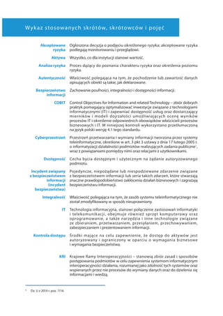 Wykaz stosowanych skrótów, skrótowców i pojęć
Akceptowane
ryzyka
Ogłoszona decyzja o podjęciu określonego ryzyka; akceptowane ryzyka
podlegają monitorowaniu i przeglądowi.
Aktywa Wszystko, co dla instytucji stanowi wartość.
Analiza ryzyka Proces dążący do poznania charakteru ryzyka oraz określenia poziomu
ryzyka.
Autentyczność Właściwość polegająca na tym, że pochodzenie lub zawartość danych
opisujących obiekt są takie, jak deklarowane.
Bezpieczeństwo
informacji
Zachowanie poufności, integralności i dostępności informacji.
COBIT Control Objectives for Information and related Technology – zbiór dobrych
praktyk pomagający optymalizować inwestycje związane z technologiami
informatycznymi (IT) i zapewniać dostępność usług oraz dostarczający
mierników i modeli dojrzałości umożliwiających ocenę wyników
procesów IT i określenie odpowiednich obowiązków właścicieli procesów
biznesowych i IT. W niniejszej kontroli wykorzystano przetłumaczoną
na język polski wersję 4.1 tego standardu.
Cyberprzestrzeń Przestrzeń przetwarzania i wymiany informacji tworzona przez systemy
teleinformatyczne, określone w art. 3 pkt 3 ustawy z dnia 17 lutego 2005 r.
o informatyzacji działalności podmiotów realizujących zadania publiczne1
,
wraz z powiązaniami pomiędzy nimi oraz relacjami z użytkownikami.
Dostępność Cecha bycia dostępnym i użytecznym na żądanie autoryzowanego
podmiotu.
Incydent związany
z bezpieczeństwem
informacji
(incydent
bezpieczeństwa)
Pojedyncze, niepożądane lub niespodziewane zdarzenie związane
z bezpieczeństwem informacji lub seria takich zdarzeń, które stwarzają
znaczne prawdopodobieństwo zakłócenia działań biznesowych i zagrażają
bezpieczeństwu informacji.
Integralność Właściwość polegająca na tym, że zasób systemu teleinformatycznego nie
został zmodyfikowany w sposób nieuprawniony.
IT Technologia informacyjna, stanowi połączenie zastosowań informatyki
i  telekomunikacji, obejmuje również sprzęt komputerowy oraz
oprogramowanie, a także narzędzia i inne technologie związane
ze zbieraniem, przetwarzaniem, przesyłaniem, przechowywaniem,
zabezpieczaniem i prezentowaniem informacji.
Kontrola dostępu Środki mające na celu zapewnienie, że dostęp do aktywów jest
autoryzowany i ograniczony w oparciu o wymagania biznesowe
i wymagania bezpieczeństwa.
KRI Krajowe Ramy Interoperacyjności – stanowią zbiór zasad i sposobów
postępowania podmiotów w celu zapewnienia systemom informatycznym
interoperacyjności działania, rozumianej jako zdolność tych systemów oraz
wspieranych przez nie procesów do wymiany danych oraz do dzielenia się
informacjami i wiedzą.
1 	 Dz. U z 2014 r. poz. 1114.
 