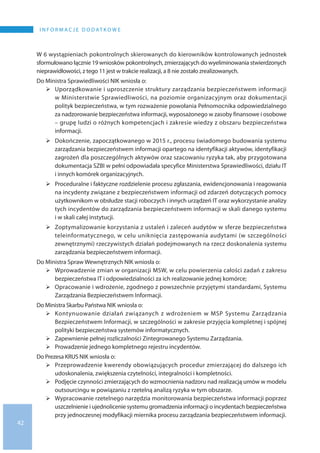 42
I N F O R M A C J E D O D AT K O W E
W 6 wystąpieniach pokontrolnych skierowanych do kierowników kontrolowanych jednostek
sformułowano łącznie 19 wniosków pokontrolnych, zmierzających do wyeliminowania stwierdzonych
nieprawidłowości, z tego 11 jest w trakcie realizacji, a 8 nie zostało zrealizowanych.
Do Ministra Sprawiedliwości NIK wniosła o:
	Uporządkowanie i uproszczenie struktury zarządzania bezpieczeństwem informacji
w Ministerstwie Sprawiedliwości, na poziomie organizacyjnym oraz dokumentacji
polityk bezpieczeństwa, w tym rozważenie powołania Pełnomocnika odpowiedzialnego
za nadzorowanie bezpieczeństwa informacji, wyposażonego w zasoby finansowe i osobowe
– grupę ludzi o różnych kompetencjach i zakresie wiedzy z obszaru bezpieczeństwa
informacji.
	Dokończenie, zapoczątkowanego w 2015 r., procesu świadomego budowania systemu
zarządzania bezpieczeństwem informacji opartego na identyfikacji aktywów, identyfikacji
zagrożeń dla poszczególnych aktywów oraz szacowaniu ryzyka tak, aby przygotowana
dokumentacja SZBI w pełni odpowiadała specyfice Ministerstwa Sprawiedliwości, działu IT
i innych komórek organizacyjnych.
	Proceduralne i faktyczne rozdzielenie procesu zgłaszania, ewidencjonowania i reagowania
na incydenty związane z bezpieczeństwem informacji od zdarzeń dotyczących pomocy
użytkownikom w obsłudze stacji roboczych i innych urządzeń IT oraz wykorzystanie analizy
tych incydentów do zarządzania bezpieczeństwem informacji w skali danego systemu
i w skali całej instytucji.
	Zoptymalizowanie korzystania z ustaleń i zaleceń audytów w sferze bezpieczeństwa
teleinformatycznego, w celu uniknięcia zastępowania audytami (w szczególności
zewnętrznymi) rzeczywistych działań podejmowanych na rzecz doskonalenia systemu
zarządzania bezpieczeństwem informacji.
Do Ministra Spraw Wewnętrznych NIK wniosła o:
	Wprowadzenie zmian w organizacji MSW, w celu powierzenia całości zadań z zakresu
bezpieczeństwa IT i odpowiedzialności za ich realizowanie jednej komórce;
	Opracowanie i wdrożenie, zgodnego z powszechnie przyjętymi standardami, Systemu
Zarządzania Bezpieczeństwem Informacji.
Do Ministra Skarbu Państwa NIK wniosła o:
	Kontynuowanie działań związanych z wdrożeniem w MSP Systemu Zarządzania
Bezpieczeństwem Informacji, w szczególności w zakresie przyjęcia kompletnej i spójnej
polityki bezpieczeństwa systemów informatycznych.
	Zapewnienie pełnej rozliczalności Zintegrowanego Systemu Zarządzania.
	Prowadzenie jednego kompletnego rejestru incydentów.
Do Prezesa KRUS NIK wniosła o:
	Przeprowadzenie kwerendy obowiązujących procedur zmierzającej do dalszego ich
udoskonalenia, zwiększenia czytelności, integralności i kompletności.
	Podjęcie czynności zmierzających do wzmocnienia nadzoru nad realizacją umów w modelu
outsourcingu w powiązaniu z rzetelną analizą ryzyka w tym obszarze.
	Wypracowanie rzetelnego narzędzia monitorowania bezpieczeństwa informacji poprzez
uszczelnienie i ujednolicenie systemu gromadzenia informacji o incydentach bezpieczeństwa
przy jednoczesnej modyfikacji miernika procesu zarządzania bezpieczeństwem informacji.
 