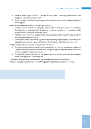 43
I N F O R M A C J E D O D AT K O W E
	Podjęcie skutecznych działań na rzecz systematycznego i rzetelnego przeprowadzania
przeglądu adekwatności uprawnień.
	Kontynuowanie działań zmierzających do zbudowania pełnego wykazu aktywów
wspierających.
Do Prezesa Narodowego Funduszu Zdrowia NIK wniosła o:
	Kontynuowanie działań związanych z wdrożeniem w NFZ Zintegrowanego Systemu
Zarządzania, w szczególności w zakresie przyjęcia kompletnej i spójnej polityki
bezpieczeństwa systemów informatycznych.
	Przekazywanie informacji o absencjach przekraczających 30 dni zgodnie z przyjętymi
uregulowaniami wewnętrznymi.
	Zapewnienie pełnej rozliczalności systemów teleinformatycznych poprzez wyeliminowanie
przypadków stosowania typowych lub domyślnych loginów administratora np. „root”.
Do Komendanta Głównego Straży Granicznej NIK wniosła o:
	Opracowanie i wdrożenie, zgodnego z powszechnie przyjętymi standardami, Systemu
Zarządzania Bezpieczeństwem Informacji uwzględniającego wprowadzenie mierników
procesu zarządzania bezpieczeństwem.
	Opracowanie i wdrożenie procesu szacowania ryzyka w bezpieczeństwie informacji oraz
procesu postępowania z tym ryzykiem.
Zastrzeżenia do wystąpienia pokontrolnego NIK zgłosił tylko Minister Sprawiedliwości.
Kolegium Najwyższej Izby Kontroli w dniu 17 lutego 2016 r. oddaliło te zastrzeżenia w całości.
 