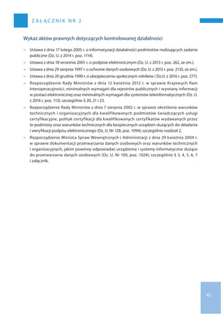 45
Z A Ł Ą C Z N I K N R 2
Wykaz aktów prawnych dotyczących kontrolowanej działalności
−− Ustawa z dnia 17 lutego 2005 r. o informatyzacji działalności podmiotów realizujących zadania
publiczne (Dz. U. z 2014 r. poz. 1114).
−− Ustawa z dnia 18 września 2001 r. o podpisie elektronicznym (Dz. U. z 2013 r. poz. 262, ze zm.).
−− Ustawa z dnia 29 sierpnia 1997 r. o ochronie danych osobowych (Dz. U. z 2015 r. poz. 2135, ze zm.).
−− Ustawa z dnia 20 grudnia 1990 r. o ubezpieczeniu społecznym rolników ( Dz.U. z 2016 r. poz. 277).
−− Rozporządzenie Rady Ministrów z dnia 12 kwietnia 2012 r. w sprawie Krajowych Ram
Interoperacyjności, minimalnych wymagań dla rejestrów publicznych i wymiany informacji
w postaci elektronicznej oraz minimalnych wymagań dla systemów teleinformatycznych (Dz. U.
z 2016 r. poz. 113); szczególnie § 20, 21 i 23.
−− Rozporządzenie Rady Ministrów z dnia 7 sierpnia 2002 r. w sprawie określenia warunków
technicznych i organizacyjnych dla kwalifikowanych podmiotów świadczących usługi
certyfikacyjne, polityk certyfikacji dla kwalifikowanych certyfikatów wydawanych przez
te podmioty oraz warunków technicznych dla bezpiecznych urządzeń służących do składania
i weryfikacji podpisu elektronicznego (Dz. U. Nr 128, poz. 1094); szczególnie rozdział 2.
−− Rozporządzenie Ministra Spraw Wewnętrznych i Administracji z dnia 29 kwietnia 2004 r.
w sprawie dokumentacji przetwarzania danych osobowych oraz warunków technicznych
i organizacyjnych, jakim powinny odpowiadać urządzenia i systemy informatyczne służące
do przetwarzania danych osobowych (Dz. U. Nr 100, poz. 1024); szczególnie § 3, 4, 5, 6, 7
i załącznik.
 