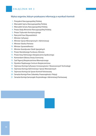 46
Z A Ł Ą C Z N I K N R 3
Wykaz organów, którym przekazano informację o wynikach kontroli
1.	 Prezydent Rzeczypospolitej Polskiej
2.	 Marszałek Sejmu Rzeczypospolitej Polskiej
3.	 Marszałek Senatu Rzeczypospolitej Polskiej
4.	 Prezes Rady Ministrów Rzeczypospolitej Polskiej
5.	 Prezes Trybunału Konstytucyjnego
6.	 Rzecznik Praw Obywatelskich
7.	 Minister Cyfryzacji
8.	 Minister Spraw Wewnętrznych i Administracji
9.	 Minister Skarbu Państwa
10.	 Minister Sprawiedliwości
11.	 Minister Koordynator Służb Specjalnych
12.	 Prezes Narodowego Funduszu Zdrowia
13.	 Prezes Kasy Rolniczego Ubezpieczenia Społecznego
14.	 Komendant Główny Straży Granicznej
15.	 Szef Agencji Bezpieczeństwa Wewnętrznego
16.	 Dyrektor Rządowego Centrum Bezpieczeństwa
17.	 Sejmowa Komisja Cyfryzacji, Innowacyjności i Nowoczesnych Technologii
18.	 Sejmowa Komisja Administracji i Spraw Wewnętrznych
19.	 Sejmowa Komisja do Spraw Kontroli Państwowej
20.	 Senacka Komisja Praw Człowieka, Praworządności i Petycji
21.	 Senacka Komisja SamorząduTerytorialnego i Administracji Państwowej
 