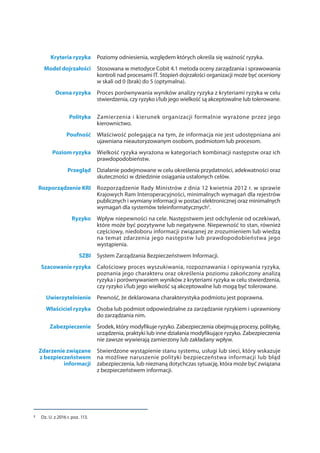 Kryteria ryzyka Poziomy odniesienia, względem których określa się ważność ryzyka.
Model dojrzałości Stosowana w metodyce Cobit 4.1 metoda oceny zarządzania i sprawowania
kontroli nad procesami IT. Stopień dojrzałości organizacji może być oceniony
w skali od 0 (brak) do 5 (optymalna).
Ocena ryzyka Proces porównywania wyników analizy ryzyka z kryteriami ryzyka w celu
stwierdzenia, czy ryzyko i/lub jego wielkość są akceptowalne lub tolerowane.
Polityka Zamierzenia i kierunek organizacji formalnie wyrażone przez jego
kierownictwo.
Poufność Właściwość polegająca na tym, że informacja nie jest udostępniana ani
ujawniana nieautoryzowanym osobom, podmiotom lub procesom.
Poziom ryzyka Wielkość ryzyka wyrażona w kategoriach kombinacji następstw oraz ich
prawdopodobieństw.
Przegląd Działanie podejmowane w celu określenia przydatności, adekwatności oraz
skuteczności w dziedzinie osiągania ustalonych celów.
Rozporządzenie KRI Rozporządzenie Rady Ministrów z dnia 12 kwietnia 2012 r. w sprawie
Krajowych Ram Interoperacyjności, minimalnych wymagań dla rejestrów
publicznych i wymiany informacji w postaci elektronicznej oraz minimalnych
wymagań dla systemów teleinformatycznych2
.
Ryzyko Wpływ niepewności na cele. Następstwem jest odchylenie od oczekiwań,
które może być pozytywne lub negatywne. Niepewność to stan, również
częściowy, niedoboru informacji związanej ze zrozumieniem lub wiedzą
na temat zdarzenia jego następstw lub prawdopodobieństwa jego
wystąpienia.
SZBI System Zarządzania Bezpieczeństwem Informacji.
Szacowanie ryzyka Całościowy proces wyszukiwania, rozpoznawania i opisywania ryzyka,
poznania jego charakteru oraz określenia poziomu zakończony analizą
ryzyka i porównywaniem wyników z kryteriami ryzyka w celu stwierdzenia,
czy ryzyko i/lub jego wielkość są akceptowalne lub mogą być tolerowane.
Uwierzytelnienie Pewność, że deklarowana charakterystyka podmiotu jest poprawna.
Właściciel ryzyka Osoba lub podmiot odpowiedzialne za zarządzanie ryzykiem i uprawniony
do zarządzania nim.
Zabezpieczenie Środek, który modyfikuje ryzyko. Zabezpieczenia obejmują procesy, politykę,
urządzenia, praktyki lub inne działania modyfikujące ryzyko. Zabezpieczenia
nie zawsze wywierają zamierzony lub zakładany wpływ.
Zdarzenie związane
z bezpieczeństwem
informacji
Stwierdzone wystąpienie stanu systemu, usługi lub sieci, który wskazuje
na możliwe naruszenie polityki bezpieczeństwa informacji lub błąd
zabezpieczenia, lub nieznaną dotychczas sytuację, która może być związana
z bezpieczeństwem informacji.
2	 Dz. U. z 2016 r. poz. 113.
 
