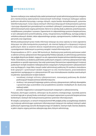 W P R O W A DZ E N I E
Sprawna realizacja coraz większej liczby zadań postawionych przed administracją państwa związana
jest z koniecznością wykorzystania nowoczesnych technologii. Instytucje realizujące zadania
publiczne aktualnie korzystają z szeregu różnych, często bardzo skomplikowanych, systemów
teleinformatycznych. Coraz więcej istotnych informacji dotyczących funkcjonowania państwa
i życia jego obywateli jest gromadzonych na nośnikach cyfrowych i przetwarzanych w systemach
administrowanych przez organy państwowe. Dane te na szeroką skalę są zbierane, przechowywane,
modyfikowane, przesyłane i usuwane. Zapewnienie im odpowiedniego poziomu bezpieczeństwa,
w tym zabezpieczenie przed kradzieżą, utratą, nieuprawnioną modyfikacją, wymaga podjęcia
wielokierunkowych działań, także odpowiedniego sprzętu, oprogramowania, środków łączności,
personelu oraz organizacji.
Wśród przekazywanych przez media informacji wskazuje się coraz częściej na nowe zagrożenia
dotyczące nie tylko komputerów prywatnych, ale również będących w dyspozycji instytucji
publicznych, które w ostatnim okresie niejednokrotnie poniosły wymierne straty związane
z przestępstwami dokonanymi za pomocą narzędzi i metod informatycznych.
Przeprowadzona w 2015 r. przez NIK kontrola pt. Realizacja przez podmioty państwowe zadań
w zakresie ochrony cyberprzestrzeni Rzeczypospolitej Polskiej wykazała, że administracja państwowa
nie podjęła dotychczas działań, mających na celu zapewnienie bezpieczeństwa teleinformatycznego
Polski. Stwierdzono, że działania podmiotów publicznych związane z ochroną cyberprzestrzeni były
prowadzone w sposób rozproszony i bez wizji systemowej. Kierownictwo najważniejszych instytucji
publicznych nie było świadome niebezpieczeństw związanych z funkcjonowaniem cyberprzestrzeni
oraz wynikających z tego faktu nowych zadań administracji publicznej. W rezultacie stwierdzono
brak spójnych i systemowych działań mających na celu monitorowanie, przeciwdziałanie
zagrożeniom występującym w cyberprzestrzeni RP oraz minimalizowanie skutków ewentualnych
incydentów. Spowodowane to było brakiem:
−− narodowej strategii ochrony cyberprzestrzeni, stanowiącej podstawę dla działań
podnoszących bezpieczeństwo teleinformatyczne;
−− struktury i ram prawnych krajowego systemu ochrony cyberprzestrzeni, definicji obowiązków
i uprawnień jego uczestników oraz przydzielenia zasobów niezbędnych do skutecznej
realizacji zadań;
−− procedur reagowania w sytuacjach kryzysowych związanych z cyberprzestrzenią.
Powyższe, alarmujące ustalenia, odnoszące się do poziomu strategicznego, wywołały pytania
na temat tego jak w sytuacji braku centralnych rozwiązań zapewniane są warunki bezpieczeństwa
konkretnych, istotnych dla funkcjonowania państwa systemów informatycznych.
W związku z powyższym, w ramach niniejszej kontroli NIK podjęła próbę szczegółowego zbadania
czy instytucje administrujące systemami informatycznymi służącymi do realizacji istotnych zadań
publicznych zapewniają warunki dla bezpiecznego ich działania. Istotnym było również zbadanie,
w jakim stopniu organy państwa zabezpieczają dane, którymi administrują.
6
 