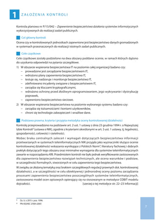 7
Z A Ł O Ż E N I A K O N T R O L I
1
Kontrola planowa nr P/15/042 – Zapewnienie bezpieczeństwa działania systemów informatycznych
wykorzystywanych do realizacji zadań publicznych.
	 	 Cel główny kontroli
Ocena czy w kontrolowanych jednostkach zapewnione jest bezpieczeństwo danych gromadzonych
w systemach przeznaczonych do realizacji istotnych zadań publicznych.
	 	 Cele cząstkowe
Cele cząstkowe zostały podzielone na dwa obszary poddane ocenie, w ramach których dążono
do uzyskania odpowiedzi na pytania szczegółowe.
1)	 W obszarze wspierania bezpieczeństwa IT na poziomie całej organizacji badano czy:
−− prowadzone jest zarządzanie bezpieczeństwem IT,
−− wdrożono plany zapewnienia bezpieczeństwa IT,
−− testuje się, nadzoruje i monitoruje bezpieczeństwo IT,
−− zdefiniowano incydenty związane z bezpieczeństwem IT,
−− zarządza się kluczami kryptograficznymi,
−− wdrożono ochronę przed złośliwym oprogramowaniem, jego wykrywanie i dystrybucję
poprawek,
−− zapewniono bezpieczeństwo sieciowe.
2)	 W obszarze wspierania bezpieczeństwa na poziomie wybranego systemu badano czy:
−− zarządza się tożsamościami i kontami użytkowników,
−− chroni się technologie zabezpieczeń i wrażliwe dane.
	 	 Podstawa prawna, kryteria i przyjęta metodyka oceny kontrolowanej działalności
Kontrolę przeprowadzono na podstawie art. 2 ust. 1 ustawy z dnia 23 grudnia 1994 r. o Najwyższej
Izbie Kontroli3 (ustawa o NIK), zgodnie z kryteriami określonymi w art. 5 ust. 1 ustawy, tj. legalności,
gospodarności, celowości i rzetelności.
Wobec braku centralnych zaleceń i wymagań dotyczących bezpieczeństwa informacji
przetwarzanych w systemach teleinformatycznych NIK przyjęła jako wyznaczniki służące ocenie
kontrolowanej działalności wskazania wynikające z Polskich Norm4, literatury fachowej i dobrych
praktyk dotyczących tego obszaru oraz minimalne wymagania dla systemów teleinformatycznych
zawarte w rozporządzeniu KRI. Przedmiotem kontroli nie było jednak weryfikowanie zastosowanych
dla zapewnienia bezpieczeństwa rozwiązań technicznych, ale ocena warunków i podstaw,
w szczególności formalnych, stworzonych w celu zapewnienia tego bezpieczeństwa.
W związku ze złożoną tematyką oraz brakiem szczegółowych regulacji prawnych dot. kontrolowanej
działalności, a w szczególności w celu obiektywnej i jednorodnej oceny poziomu zarządzania
procesami zapewnienia bezpieczeństwa poszczególnych systemów teleinformatycznych,
zastosowano model ocen opisowych opierający się na stosowanym w metodyce COBIT modelu
dojrzałości.  [szerzej o tej metodyce str. 22–23 Informacji]
3 	 Dz. U. z 2015 r. poz. 1096.
4 	 PN-ISO/IEC 27001:2007.
 