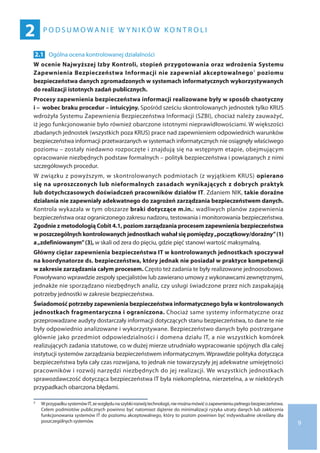 9
P O D S U M O W A N I E W Y N I K Ó W K O N T R O L I
2
2.1 	 Ogólna ocena kontrolowanej działalności
W ocenie Najwyższej Izby Kontroli, stopień przygotowania oraz wdrożenia Systemu
Zapewnienia Bezpieczeństwa Informacji nie zapewniał akceptowalnego7 poziomu
bezpieczeństwa danych zgromadzonych w systemach informatycznych wykorzystywanych
do realizacji istotnych zadań publicznych.
Procesy zapewnienia bezpieczeństwa informacji realizowane były w sposób chaotyczny
i –  wobec braku procedur – intuicyjny. Spośród sześciu skontrolowanych jednostek tylko KRUS
wdrożyła Systemu Zapewnienia Bezpieczeństwa Informacji (SZBI), chociaż należy zauważyć,
iż jego funkcjonowanie było również obarczone istotnymi nieprawidłowościami. W większości
zbadanych jednostek (wszystkich poza KRUS) prace nad zapewnieniem odpowiednich warunków
bezpieczeństwa informacji przetwarzanych w systemach informatycznych nie osiągnęły właściwego
poziomu – zostały niedawno rozpoczęte i znajdują się na wstępnym etapie, obejmującym
opracowanie niezbędnych podstaw formalnych – polityk bezpieczeństwa i powiązanych z nimi
szczegółowych procedur.
W związku z powyższym, w skontrolowanych podmiotach (z wyjątkiem KRUS) opierano
się na uproszczonych lub nieformalnych zasadach wynikających z dobrych praktyk
lub dotychczasowych doświadczeń pracowników działów IT. Zdaniem NIK, takie doraźne
działania nie zapewniały adekwatnego do zagrożeń zarządzania bezpieczeństwem danych.
Kontrola wykazała w tym obszarze braki dotyczące m.in.: wadliwych planów zapewnienia
bezpieczeństwa oraz ograniczonego zakresu nadzoru, testowania i monitorowania bezpieczeństwa.
Zgodnie z metodologią Cobit 4.1, poziom zarządzania procesem zapewnienia bezpieczeństwa
w poszczególnych kontrolowanych jednostkach wahał się pomiędzy„początkowy/doraźny” (1)
a „zdefiniowanym”(3), w skali od zera do pięciu, gdzie pięć stanowi wartość maksymalną.
Główny ciężar zapewnienia bezpieczeństwa IT w kontrolowanych jednostkach spoczywał
na koordynatorze ds. bezpieczeństwa, który jednak nie posiadał w praktyce kompetencji
w zakresie zarządzania całym procesem. Często też zadania te były realizowane jednoosobowo.
Powoływano wprawdzie zespoły specjalistów lub zawierano umowy z wykonawcami zewnętrznymi,
jednakże nie sporządzano niezbędnych analiz, czy usługi świadczone przez nich zaspakajają
potrzeby jednostki w zakresie bezpieczeństwa.
Świadomość potrzeby zapewnienia bezpieczeństwa informatycznego była w kontrolowanych
jednostkach fragmentaryczna i ograniczona. Chociaż same systemy informatyczne oraz
przeprowadzane audyty dostarczały informacji dotyczących stanu bezpieczeństwa, to dane te nie
były odpowiednio analizowane i wykorzystywane. Bezpieczeństwo danych było postrzegane
głównie jako przedmiot odpowiedzialności i domena działu IT, a nie wszystkich komórek
realizujących zadania statutowe, co w dużej mierze utrudniało wypracowanie spójnych dla całej
instytucji systemów zarządzania bezpieczeństwem informatycznym. Wprawdzie polityka dotycząca
bezpieczeństwa była cały czas rozwijana, to jednak nie towarzyszyły jej adekwatne umiejętności
pracowników i rozwój narzędzi niezbędnych do jej realizacji. We wszystkich jednostkach
sprawozdawczość dotycząca bezpieczeństwa IT była niekompletna, nierzetelna, a w niektórych
przypadkach obarczona błędami.
7 	 W przypadkusystemówIT,ze względuna szybkirozwójtechnologii,niemożnamówićo zapewnieniupełnegobezpieczeństwa.
Celem podmiotów publicznych powinno być natomiast dążenie do minimalizacji ryzyka utraty danych lub zakłócenia
funkcjonowania systemów IT do poziomu akceptowalnego, który to poziom powinien być indywidualnie określany dla
poszczególnych systemów.
 