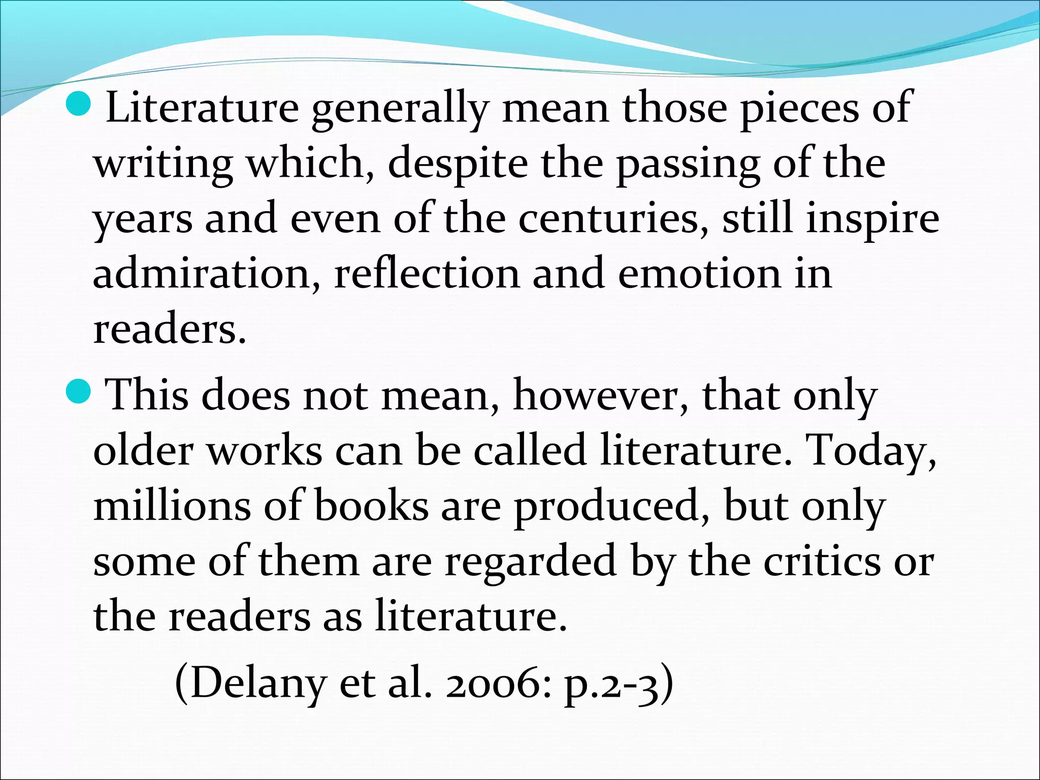Literature generally mean those pieces of
writing which, despite the passing of the
years and even of the centuries, still inspire
admiration, reflection and emotion in
readers.
This does not mean, however, that only
older works can be called literature. Today,
millions of books are produced, but only
some of them are regarded by the critics or
the readers as literature.
(Delany et al. 2006: p.2-3)
 