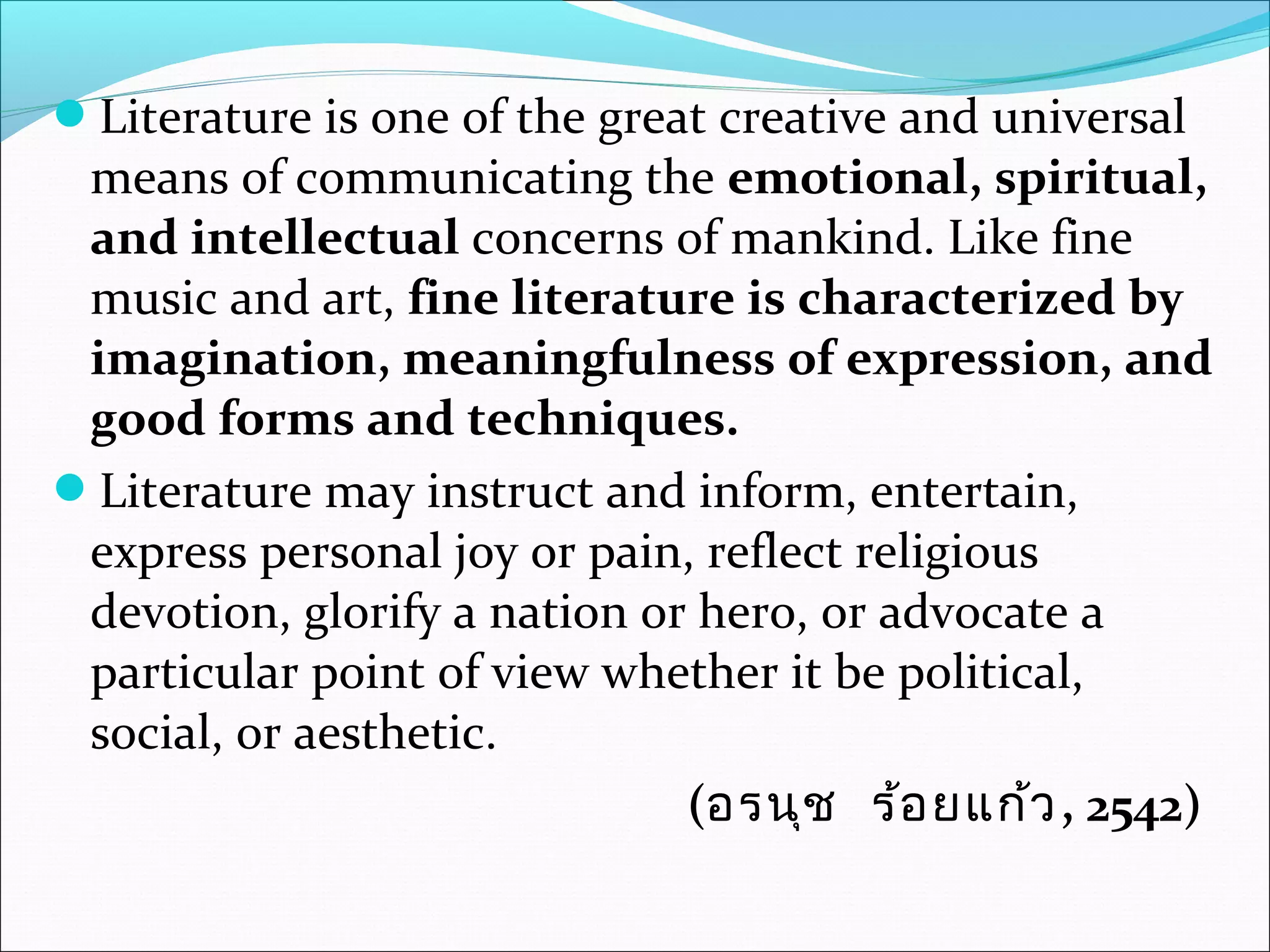 Literature is one of the great creative and universal
means of communicating the emotional, spiritual,
and intellectual concerns of mankind. Like fine
music and art, fine literature is characterized by
imagination, meaningfulness of expression, and
good forms and techniques.
Literature may instruct and inform, entertain,
express personal joy or pain, reflect religious
devotion, glorify a nation or hero, or advocate a
particular point of view whether it be political,
social, or aesthetic.
(อรนุช ร้อยแก้ว, 2542)
 