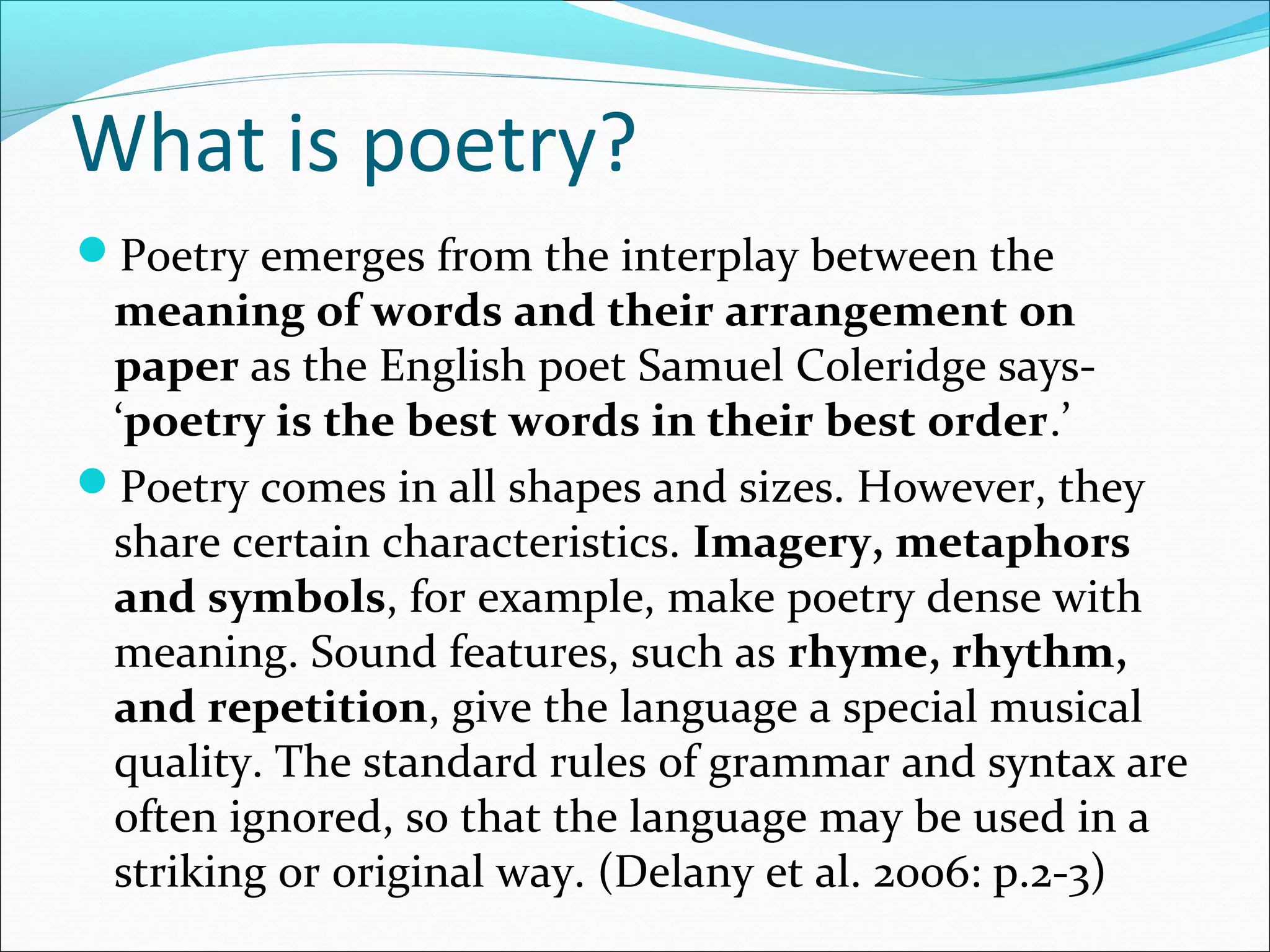 What is poetry?
Poetry emerges from the interplay between the
meaning of words and their arrangement on
paper as the English poet Samuel Coleridge says-
‘poetry is the best words in their best order.’
Poetry comes in all shapes and sizes. However, they
share certain characteristics. Imagery, metaphors
and symbols, for example, make poetry dense with
meaning. Sound features, such as rhyme, rhythm,
and repetition, give the language a special musical
quality. The standard rules of grammar and syntax are
often ignored, so that the language may be used in a
striking or original way. (Delany et al. 2006: p.2-3)
 