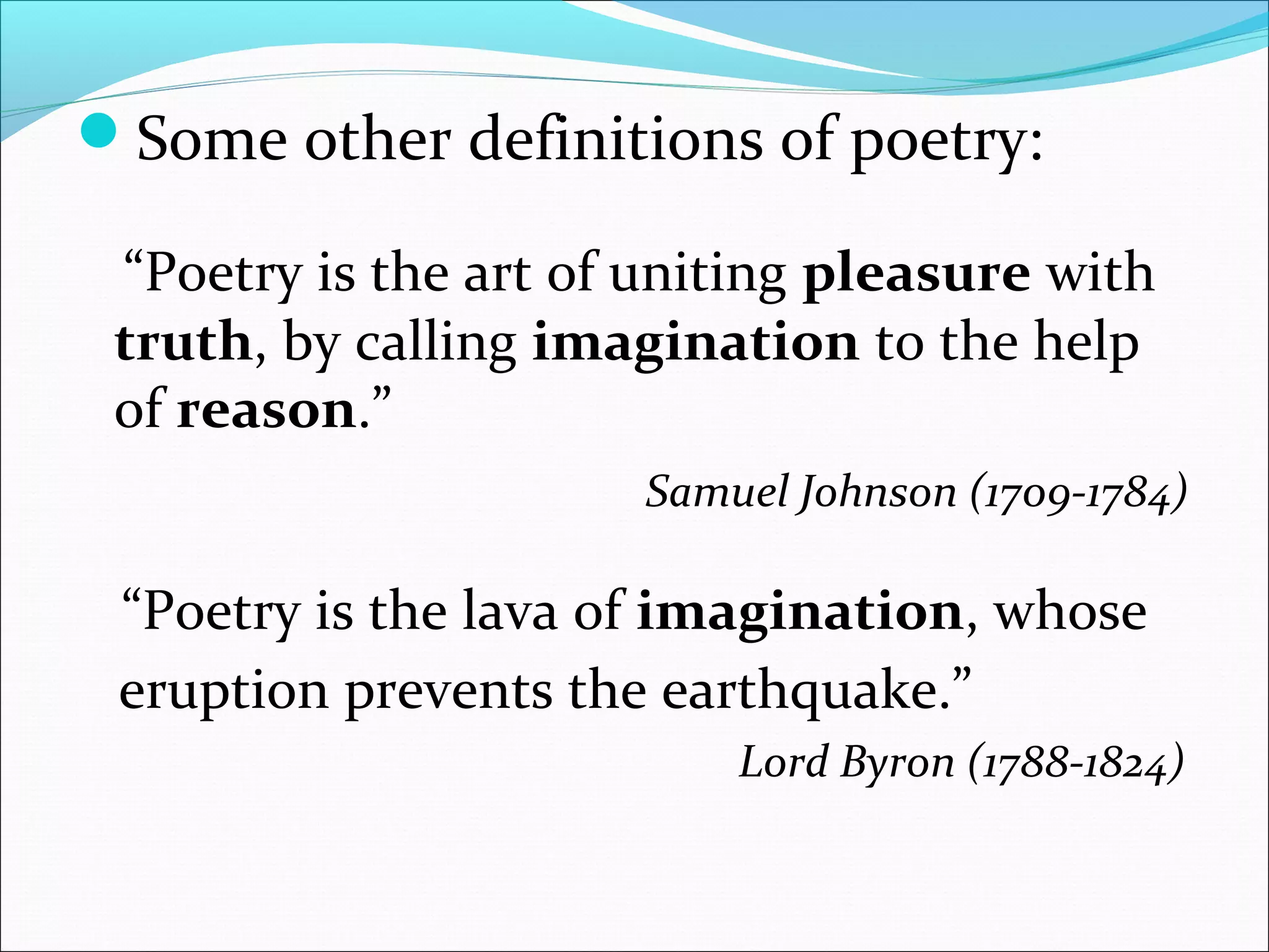 Some other definitions of poetry:
“Poetry is the art of uniting pleasure with
truth, by calling imagination to the help
of reason.”
Samuel Johnson (1709-1784)
“Poetry is the lava of imagination, whose
eruption prevents the earthquake.”
Lord Byron (1788-1824)
 
