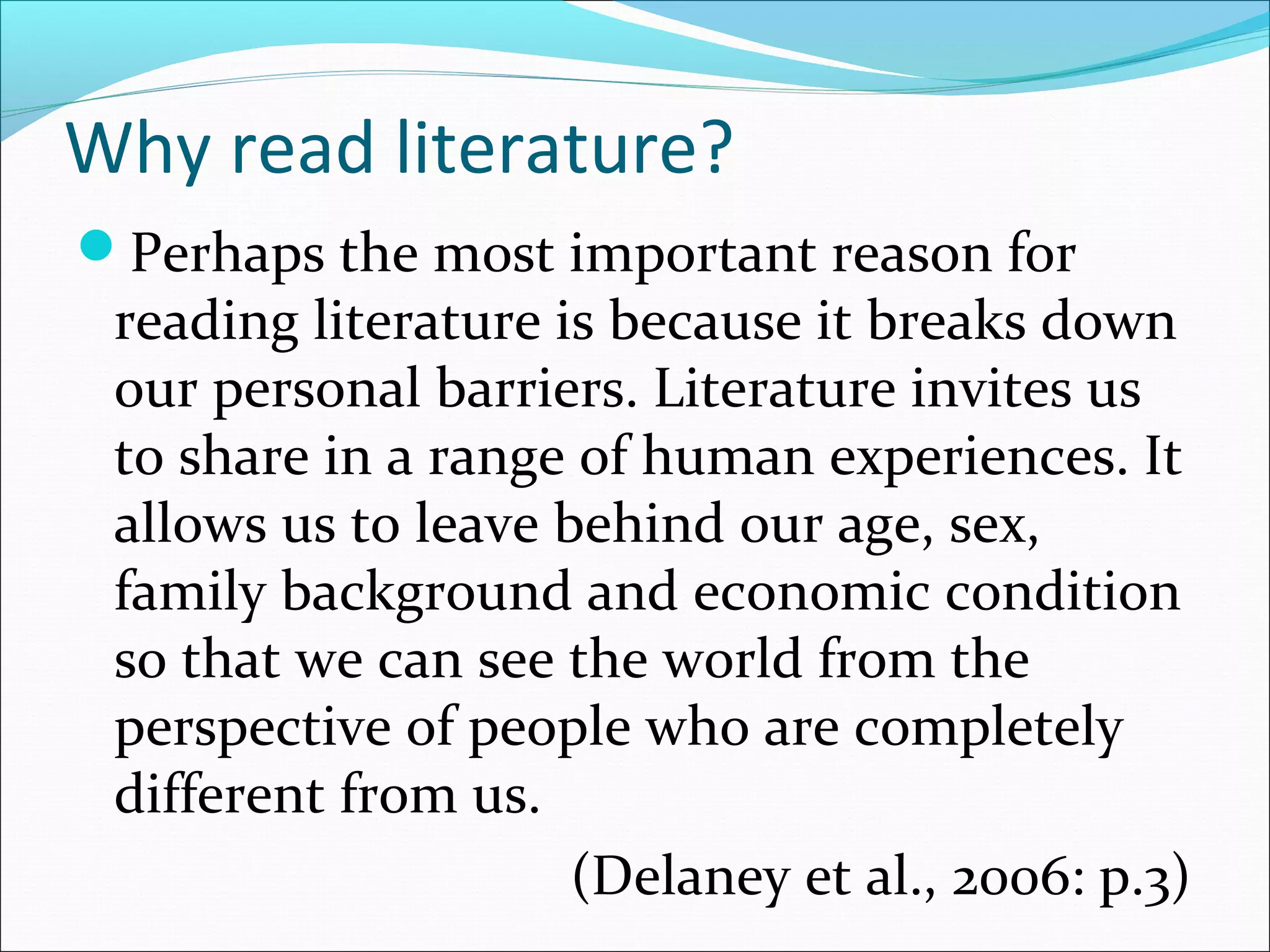 Why read literature?
Perhaps the most important reason for
reading literature is because it breaks down
our personal barriers. Literature invites us
to share in a range of human experiences. It
allows us to leave behind our age, sex,
family background and economic condition
so that we can see the world from the
perspective of people who are completely
different from us.
(Delaney et al., 2006: p.3)
 