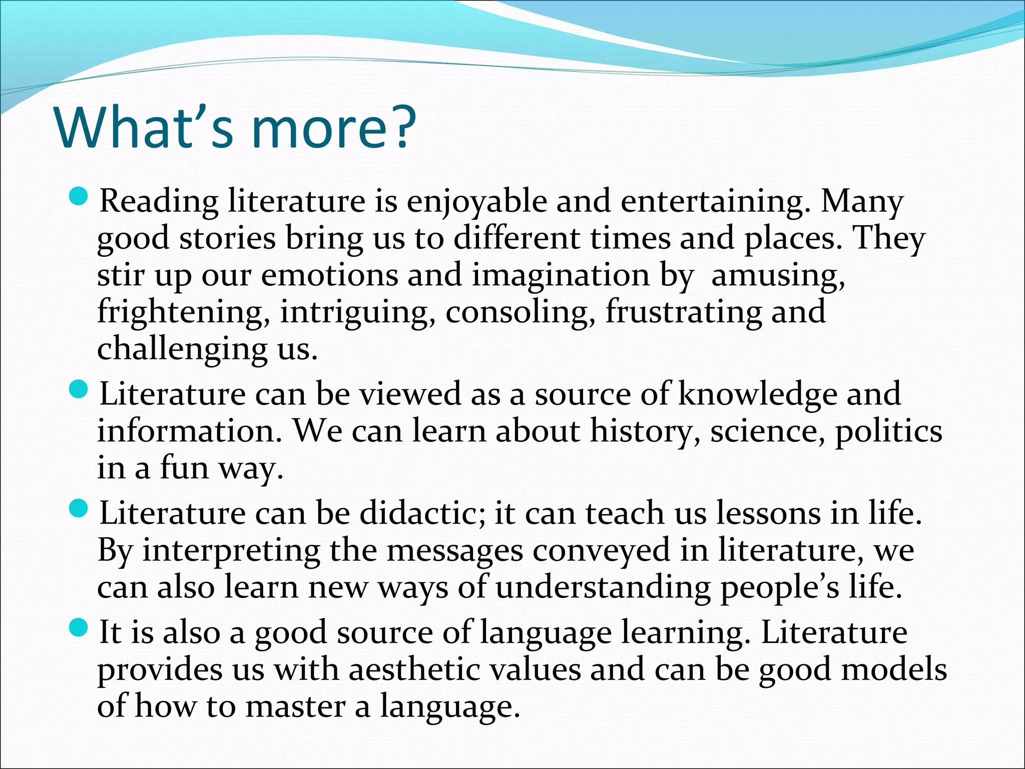 What’s more?
Reading literature is enjoyable and entertaining. Many
good stories bring us to different times and places. They
stir up our emotions and imagination by amusing,
frightening, intriguing, consoling, frustrating and
challenging us.
Literature can be viewed as a source of knowledge and
information. We can learn about history, science, politics
in a fun way.
Literature can be didactic; it can teach us lessons in life.
By interpreting the messages conveyed in literature, we
can also learn new ways of understanding people’s life.
It is also a good source of language learning. Literature
provides us with aesthetic values and can be good models
of how to master a language.
 