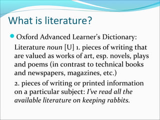 What is literature?
Oxford Advanced Learner’s Dictionary:
Literature noun [U] 1. pieces of writing that
are valued as works of art, esp. novels, plays
and poems (in contrast to technical books
and newspapers, magazines, etc.)
2. pieces of writing or printed information
on a particular subject: I’ve read all the
available literature on keeping rabbits.
 