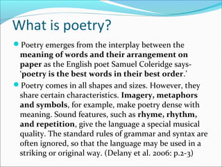 What is poetry?
Poetry emerges from the interplay between the
meaning of words and their arrangement on
paper as the English poet Samuel Coleridge says-
‘poetry is the best words in their best order.’
Poetry comes in all shapes and sizes. However, they
share certain characteristics. Imagery, metaphors
and symbols, for example, make poetry dense with
meaning. Sound features, such as rhyme, rhythm,
and repetition, give the language a special musical
quality. The standard rules of grammar and syntax are
often ignored, so that the language may be used in a
striking or original way. (Delany et al. 2006: p.2-3)
 