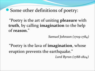 Some other definitions of poetry:
“Poetry is the art of uniting pleasure with
truth, by calling imagination to the help
of reason.”
Samuel Johnson (1709-1784)
“Poetry is the lava of imagination, whose
eruption prevents the earthquake.”
Lord Byron (1788-1824)
 