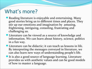 What’s more?
Reading literature is enjoyable and entertaining. Many
good stories bring us to different times and places. They
stir up our emotions and imagination by amusing,
frightening, intriguing, consoling, frustrating and
challenging us.
Literature can be viewed as a source of knowledge and
information. We can learn about history, science, politics
in a fun way.
Literature can be didactic; it can teach us lessons in life.
By interpreting the messages conveyed in literature, we
can also learn new ways of understanding people’s life.
It is also a good source of language learning. Literature
provides us with aesthetic values and can be good models
of how to master a language.
 